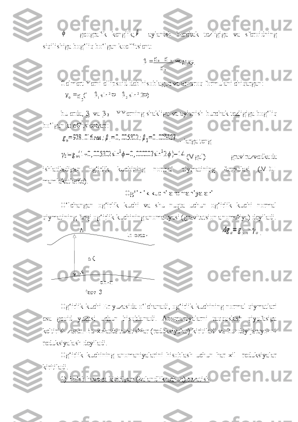 189./1
э э


g gg
к

)2sinsin1( 2
22
1
э0  
g
Ер юзаси
геоидА
ВН
σҚ
Расм-3 ϕ  -   geografik   kenglik;	β -   aylanish   burchak   tezligiga   va   sferoidning
siqilishiga bog‘liq bo‘lgan koeffitsient:
Gelmert Yerni ellipsoid deb  hisoblagan va  aniqroq formulani chiqargan :
bu erda, β
1  va β
  2    - YYerning shakliga va aylanish burchak tezligiga bog‘liq
bo‘lgan koeffitsientlari:	
g∋=978	.016	гал	;β1=	0,005302	;β2=0.000007
 - larga teng	
γ0=	g∋(1+0,005302	sin	2ϕ−0,000007	sin	22ϕ)−14
( Mgal )   gravirazvedkada
ishlatiladigan   og‘irlik   kuchining   normal   qiymatining   formulasi   (MDH
mamlakatlarda).
Og‘irlik kuchi anomaniyalari
O‘lchangan   og‘irlik   kuchi   va   shu   nuqta   uchun   og‘irlik   kuchi   normal
qiymatining farqi og‘irlik kuchining anomaliyasi (gravitatsion anomaliya) deyiladi.
                         	
Δg	a=	gўлч	−γo .
Og‘irlik kuchi Er   yu zasida o‘lchanadi, og‘irlik kuchining normal qiymatlari
esa   geoid   yuzasi   uchun   hisoblanadi.   Anomaniyalarni   taqqoslash   qiyofasiga
keltirish zarur. Bu xolatda tuzatishlar (reduksiyalar) kiritiladi va bunday jarayonni
reduksiyalash deyiladi.
Og‘irlik   kuchining   anomaniyalarini   hisoblash   uchun   har   xil     reduksiyalar
kiritiladi.
1) Bo‘sh havoga     kiritilgan     (balandlik uchun) tuzatish    . 