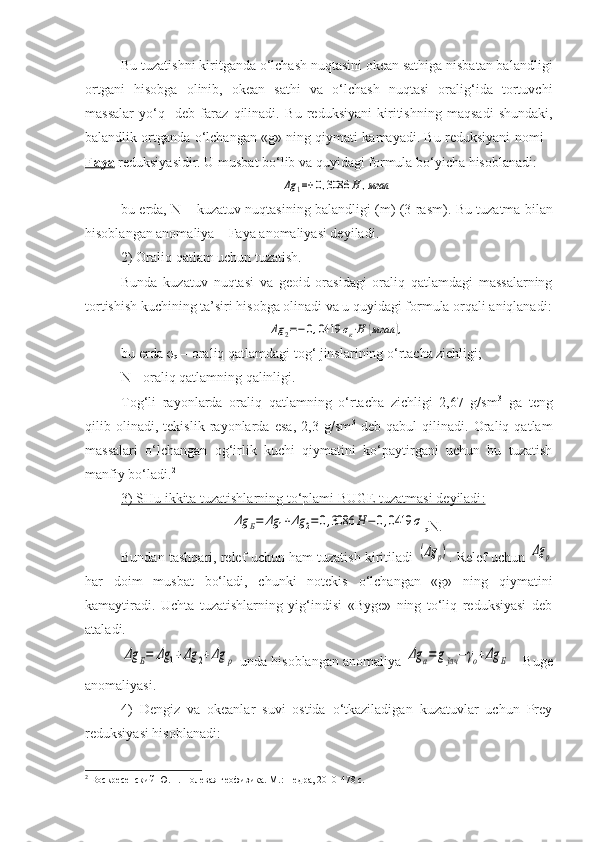 Bu tuzatishni kiritganda o‘lchash nuqtasini okean sathiga nisbatan balandligi
ortgani   hisobga   olinib,   okean   sathi   va   o‘lchash   nuqtasi   oralig‘ida   tortuvchi
massalar   yo‘q     deb   faraz   qilinadi.   Bu   reduksiyani   kiritish ning   maqsadi   shundaki,
balandlik ortganda o‘lchangan «g» ning qiymati kamayadi. Bu reduksiyani nomi -
Faya   reduksiyasidir. U musbat  bo‘lib  va quyidagi formula bo‘yicha hisoblanadi :Δg	1=+	0,3086	H	,мгал
bu erda, N – kuzatuv nuqtasining balandligi (m) (3-rasm) . Bu tuzatma bilan
hisoblangan anomaliya – Faya anomaliyasi deyiladi.   
2) Oraliq qatlam uchun tuzatish.
Bunda   kuzatuv   nuqtasi   va   geoid   orasidagi   oraliq   qatlamdagi   massalarning
tortishish kuchining ta’siri hisobga olinadi va u quyidagi formula orqali aniqlanadi:	
Δg	2=−0,0419	σк⋅H	(мгал	),
bu erda  σ
q  – oraliq qatlamdagi tog‘ jinslarining o‘rtacha zichligi;
N - oraliq qatlamning qalinligi.
Tog‘li   rayonlarda   oraliq   qatlamning   o‘rtacha   zichligi   2,67   g/sm 3
  ga   teng
qilib   olinadi,   tekislik   rayonlarda   esa ,   2,3   g/sm 3
  deb   qabul   qilinadi.   Oraliq   qatlam
massalari   o‘lchangan   og‘irlik   kuchi   qiymatini   ko‘paytirgani   uchun   bu   tuzatish
manfiy bo‘ladi. 2
3) SHu ikkita tuzatishlarning to‘plami BUGE tuzatmasi deyiladi    :  	
Δg	Б=	Δg	1+Δg	2=0,3086	H	−	0,0419	σ
q N.
Bundan tashqari, relef uchun ham tuzatish kiritiladi  
(Δg	p) . Relef uchun 	Δg	p
har   doim   musbat   bo‘ladi,   chunki   notekis   o‘lchangan   «g»   ning   qiymatini
kamaytiradi.   Uchta   tuzatishlarning   yig‘indisi   «Byge»   ning   to‘liq   reduksiyasi   deb
ataladi.	
Δg	Б=	Δg	1+Δg	2+Δg	p
 unda hisoblangan anomaliya 	Δg	a=	gўлч	−γo+Δg	Б  - Buge
anomaliyasi.
4)   Dengiz   va   okeanlar   suvi   ostida   o‘tkaziladigan   kuzatuvlar   uchun   Prey
reduksiyasi hisoblanadi:
2
  Воскресенский Ю.Н. Полевая геофизика. М.: Недра, 2010-478 с. 