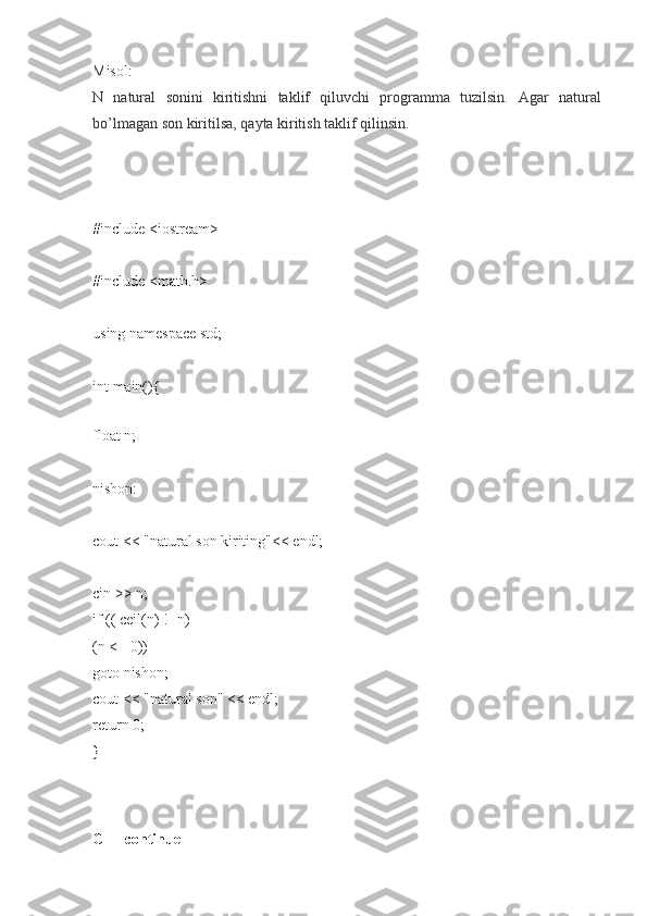 Misol:
N natural	 sonini	 kiritishni	 taklif	 qiluvchi	 programma	 tuzilsin.	 Agar	 natural
bo’lmagan	
 son	 kiritilsa,	 qayta	 kiritish	 taklif	 qilinsin.
#include	
 <iostream>
#include
 <math.h>
using	
 namespace	 std;
int	
 main(){
float
 n;
nishon:
cout
 <<	 "natural	 son	 kiriting"<<	 endl;
cin	
 >>	 n;
if	
 (( ceil(n)	 !=n)	 ||
(n	
 <=	 0))
goto
 nishon;
cout
 <<	 "natural	 son"	 <<	 endl;
return	
 0;
}
C++   continue 