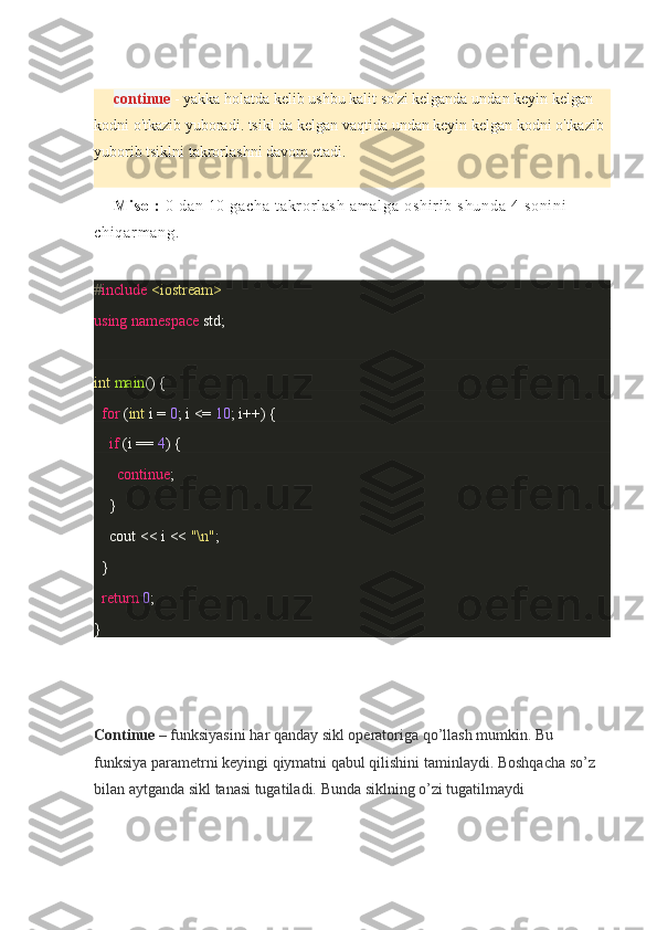 continue   - yakka	 holatda	 kelib	 ushbu	 kalit	 so'zi	 kelganda	 undan	 keyin	 kelgan	 
kodni	
 o'tkazib	 yuboradi.	 tsikl	 da	 kelgan	 vaqtida	 undan	 keyin	 kelgan	 kodni	 o'tkazib	 
yuborib	
 tsiklni	 takrorlashni	 davom	 etadi.
Mi so l :   0	
 da n	 10	 g ac ha	 t a kr or l as h	 a m a l g a	 o sh i r i b	 s hu nd a	 4 s on i n i	 
ch i q ar m a ng .
# include   <iostream>
using   namespace  	
std;
int   main ()	
 {
    for  	
( int  	i =  0 ;	 i <=	  10 ;	 i++)	 {
        if  	
(i ==	  4 )	 {
            continue ;
     	
 }
        cout	
 <<	 i <<	  "\n" ;
 	
 }     
    return   0 ;
}
Continue   –	
 funksiyasini	 har	 qanday	 sikl	 operatoriga	 qo’llash	 mumkin.	 Bu	 
funksiya	
 parametrni	 keyingi	 qiymatni	 qabul	 qilishini	 taminlaydi.	 Boshqacha	 so’z	 
bilan	
 aytganda	 sikl	 tanasi	 tugatiladi.	  Bunda	 siklning	 o’zi	 tugatilmaydi 