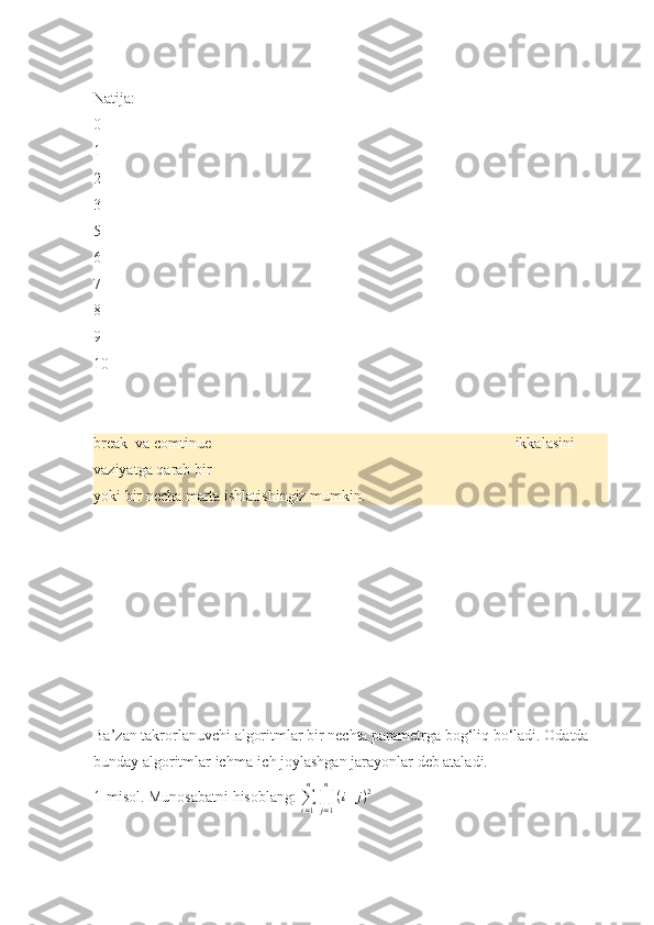 Natija:
0
1
2
3
5
6
7
8
9
10
break   va	 comtinue	                                                                               ikkalasini	 
vaziyatga	
 qarab	 bir	 
yoki	
 bir	 necha	 marta	 ishlatishingiz	 mumkin.
Ba’zan	
 takrorlanuvchi	 algoritmlar	 bir	 nechta	 parametrga	 bog‘liq	 bo‘ladi.	 Odatda	 
bunday	
 algoritmlar	 ichma-ich	 joylashgan	 jarayonlar	 deb	 ataladi.	 
1-misol.	
 Munosabatni	 hisoblang:	 ∑i=1
n	
∏j=1
n	
(i+j)2 