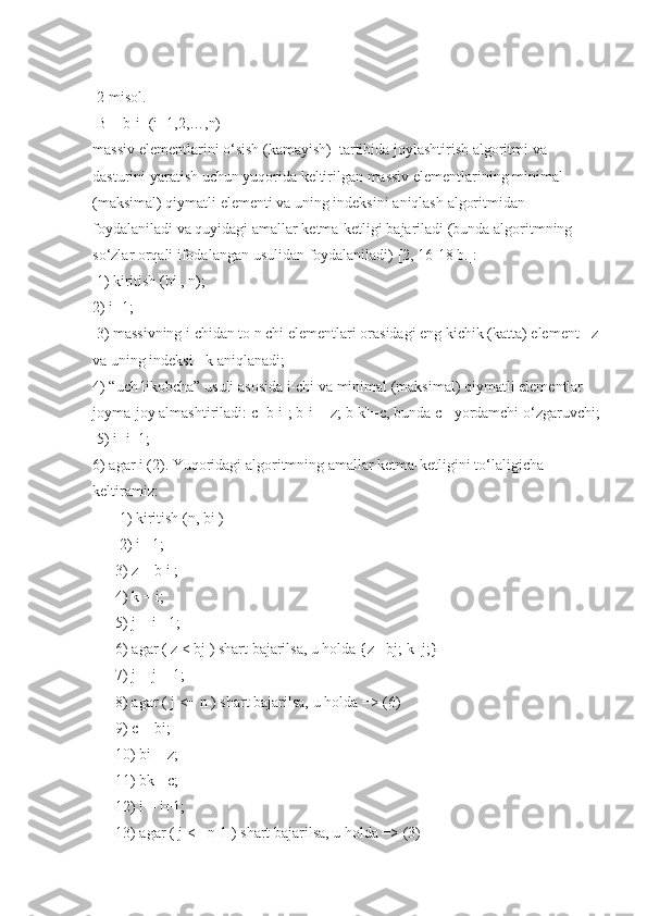  2-misol.
 
B = b[i]	 (i=1,2,…,n)	 
massiv	
 elementlarini	 o‘sish	 (kamayish)	  tartibida	 joylashtirish	 algoritmi	 va	 
dasturini	
 yaratish	 uchun	 yuqorida	 keltirilgan	 massiv	 elementlarining	 minimal	 
(maksimal)	
 qiymatli	 elementi	 va	 uning	 indeksini	 aniqlash	 algoritmidan	 
foydalaniladi	
 va	 quyidagi	 amallar	 ketma-ketligi	 bajariladi	 (bunda	 algoritmning	 
so‘zlar	
 orqali	 ifodalangan	 usulidan	 foydalaniladi)	 [2,	 16-18	 b.]:
 	
1)	 kiritish	 (bi	 , n);	 
2)	
 i=1;
 	
3)	 massivning	 i chidan	 to	 n chi	 elementlari	 orasidagi	 eng	 kichik	 (katta)	 element	 - z
va	
 uning	 indeksi	 - k aniqlanadi;	 
4)	
 “uch	 likobcha”	 usuli	 asosida	 i-chi	 va	 minimal	 (maksimal)	 qiymatli	 elementlar	 
joyma-joy	
 almashtiriladi:	 c=b[i];	 b[i]=	 z;	 b[k]=c,	 bunda	 c - yordamchi	 o‘zgaruvchi;
 	
5)	 i=i+1;	 
6)	
 agar	 i (2).	 Yuqoridagi	 algoritmning	 amallar	 ketma-ketligini	 to‘laligicha	 
keltiramiz:	
 
 	
      1)	 kiritish	 (n,	 bi	 ) 
 	
      2)	 i =1;
 	
     3)	 z = b i ;
 	
     4)	 k = i;
 	
     5)	 j = i +1;
 	
     6)	 agar	 ( z < bj	 ) shart	 bajarilsa,	 u holda	 {z=	 bj;	 k=j;}
 	
     7)	 j = j + 1;
 	
     8)	 agar	 ( j <=	 n ) shart	 bajarilsa,	 u holda	 =>	 (6)	 
 	
     9)	 c = bi;	 
 	
     10)	 bi	 = z;	 
 	
     11)	 bk	 =c;
 	
     12)	 i = i+1;
 	
     13)	 agar	 ( j <=	 n-1	 ) shart	 bajarilsa,	 u holda	 =>	 (3)	  