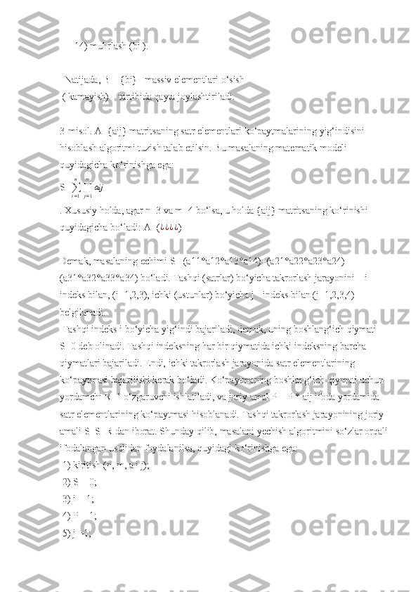       14)	 muhrlash	 (bi	 ).
 	
 Natijada,	 B = {bi}–	 massiv	 elementlari	 o‘sish	      
 	
( kamayish)	    tartibida	 qayta	 joylashtiriladi.	 
3-misol.	
 A={aij}	 matritsaning	 satr	 elementlari	 ko‘paytmalarining	 yig‘indisini	 
hisoblash	
 algoritmi	 tuzish	 talab	 etilsin.	 Bu	 masalaning	 matematik	 modeli	 
quyidagicha	
 ko‘rinishga	 ega:	 
S=
∑
i = 1n
∏
j = 1m
aij
.	
 Xususiy	 holda,	 agar	 n=3	 va	 m=4	 bo‘lsa,	 u holda	 {aij}	 matritsaning	 ko‘rinishi	 
quyidagicha	
 bo‘ladi:	  A=( ¿ ¿ ¿ ¿
)
Demak,	
 masalaning	 echimi	 S=	 (a11*a12*a13*a14)+(a21*a22*a23*a24)+	 
(a31*a32*a33*a34)	
 bo‘ladi.	 Tashqi	 (satrlar)	 bo‘yicha	 takrorlash	 jarayonini	 – i 
indeks	
 bilan,	 (i=1,2,3),	 ichki	 (ustunlar)	 bo‘yicha	 j - indeks	 bilan	 (j=1,2,3,4)	 
belgilanadi.
 	
Tashqi	 indeks	 i bo‘yicha	 yig‘indi	 bajariladi,	 demak,	 uning	 boshlang‘ich	 qiymati	 
S=0	
 deb	 olinadi.	 Tashqi	 indeksning	 har	 bir	 qiymatida	 ichki	 indeksning	 barcha	 
qiymatlari	
 bajariladi.	 Endi,	 ichki	 takrorlash	 jarayonida	 satr	 elementlarining	 
ko‘paytmasi	
 bajarilishi	 kerak	 bo‘ladi.	 Ko‘paytmaning	 boshlang‘ich	 qiymati	 uchun	 
yordamchi	
 R=1	 o‘zgaruvchi	 ishlatiladi,	 va	 joriy	 amal	 P = P * aij	 ifoda	 yordamida	 
satr	
 elementlarining	 ko‘paytmasi	 hisoblanadi.	 Tashqi	 takrorlash	 jarayonining	 joriy	 
amali	
 S=S+R	 dan	 iborat.	 Shunday	 qilib,	 masalani	 yechish	 algoritmini	 so‘zlar	 orqali
ifodalangan	
 usulidan	 foydalanilsa,	 quyidagi	 ko‘rinishga	 ega:
 	
1)	 kiritish	 (n,	 m,	 a i j);
 	
2)	 S = 0;
 	
3)	 i = 1;
 	
4)	 P = 1;
 	
5)	 j =1; 