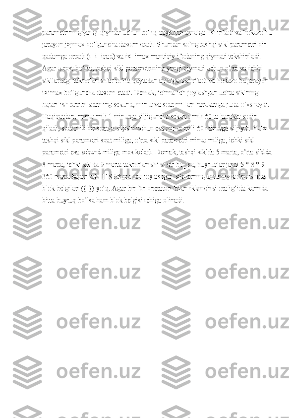 parametrining yangi	 qiymati	 uchun	 to’liq	 qaytadan	 amalga	 oshiriladi	 va	 hokazo	 bu	 
jarayon	
 j>jmax	 bo’lguncha	 davom	 etadi.	 Shundan	 so’ng	 tashqi	 sikl	 parametri	 bir	 
qadamga	
 ortadi	 (i=i+iqad)	 va	 i<=imax	 mantiqiy	 ifodaning	 qiymati	 tekshiriladi.	 
Agar	
 u rost	 bo’lsa,	 tashqi	 sikl	 parametrining	 yangi	 qiymati	 uchun	 o’rta	 va	 ichki	 
sikllardagi	
 takrorlanishlar	 to’liq	 qaytadan	 amalga	 oshiriladi	 va	 hokazo	 bu	 jarayon	 
i>imax	
 bo‘lguncha	 davom	 etadi.	 Demak,	 ichma-ich	 joylashgan	 uchta	 siklning	 
bajarilish	
 tartibi	 soatning	 sekund,	 minut	 va	 soat	 millari	 harakatiga	 juda	 o’xshaydi.	 
Haqiqatdan,	
 minut	 mili	 1 minutga	 siljiguncha	 sekund	 mili	 60	 ta	 harakat	 sodir	 
qiladi,	
 soat	 mili	 bir	 soatga	 siljishi	 uchun	 esa	 minut	 mili	 60	 minutga	 siljiydi.	 Ya‘ni	 
tashqi	
 sikl	 parametri	 soat	 miliga,	 o’rta	 sikl	 parametri	 minut	 miliga,	 ichki	 sikl	 
parametri	
 esa	 sekund	 miliga	 mos	 keladi.	 Demak,	 tashqi	 siklda	 5 marta,	 o’rta	 siklda	 
8	
 marta,	 ichki	 siklda	 9 marta	 takrorlanishi	 sodir	 bo‗lsa,	 buyruqlar	 jami	 5 * 8 * 9 = 
360	
 marta	 bajariladi.	 118	 Ichma-ich	 joylashgan	 sikllarning	 umumiy	 ko’rinishida	 
blok	
 belgilari	 ({	 })	 yo’q.	 Agar	 bir	 for	 operatori	 bilan	 ikkinchisi	 oralig’ida	 kamida	 
bitta	
 buyruq	 bo’lsa	 ham	 blok	 belgisi	 ichiga	 olinadi. 