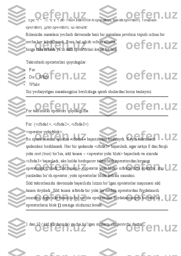 Tayanch iboralar:   do-while takrorlash operatori, break operatori, continue 
operatori, goto operatori, nishonlar.
Bilamizki masalani	 yechish	 davomida	 bazi	 bir	 masalani	 javobini	 topish	 uchun	 bir	 
necha	
 bor	 takrorlanadi.	 Buni	 hal	 qilish	 uchun	 albatta	 
bizga   takrorlash   ya’ni   sikl   operatorlari	
 kerak	 bo’ladi.
Takrorlash	
 operatorlari	 quyidagilar:
 For
 Do	
 .. While
 While
Siz	
 yechayotgan	 masalangizni	 berilishiga	 qarab	 shulardan	 birini	 tanlaysiz.
For	
 takrorlash	 operatori	 quyidagicha.
For    	
(<ifoda1>;	 <ifoda2>;	 <ifoda3>)
<operator	
 yoki	 blok>;
Bu	
 operator	 amal	 qilishni	 <ifoda1>	 bajarishdan	 boshlaydi.	 Keyin	 takrorlash	 
qadamlari	
 boshlanadi.	 Har	 bir	 qadamda	 <ifoda2>	 bajariladi,	 agar	 natija	 0 dan	 farqli
yoki	
 rost	 (true)	 bo’lsa,	 sikl	 tanasi	 – <operator	 yoki	 blok>	 bajariladi	 va	 oxirida	 
<ifoda3>	
 bajariladi,	 aks	 holda	 boshqaruv	 takrorlash	 operatoridan	 keyingi	 
operatorga	
 o’tiladi.	 Sikl	 tanasi	 – <operator	 yoki	 blok>	 sifatida	 bitta	 operator,	 shu	 
jumladan	
 bo’sh	 operator,	 yoki	 operatorlar	 bloki	 kelishi	 mumkin.
Sikl	
 takrorlanishi	 davomida	 bajarilishi	 lozim	 bo’lgan	 operatorlar	 majmuasi	 sikl	 
tanasi	
 deyiladi.	 Sikl	 tanasi	 sifatida	 bir	 yoki	 bir	 nechta	 operatordan	 foydalanish	 
mumkin.	
 Agar	 sikl	 tanasida	 bir	 nechta	 operatordan	 foydalanmoqchi	 bo’lsak	 bu	 
operatorlarni	
 blok   {}   orasiga	 olishimiz	 kerak.
1	
 dan	 10	 (sikl	 yordamida)	 gacha	 bo’lgan	 sonlarni	 chiqaruvchi	 dastur: 