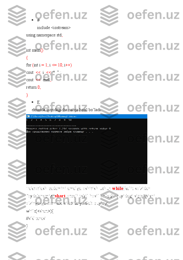  #
include <iostream>
using	
 namespace	 std ;
int	
 main ()
{
for   ( int	
 i   =	 1;   i   <=	 10;   i ++)
cout     <<    	
i     <<	    “	  ” ;
cout	
    <<    	endl ;
return   0;
}
 E
ekranda
 quyidagicha	 natija	 hosil	 bo’ladi.
T ak r or l a sh	
 qa da m i ni	 a m a l g a	 o sh i r i s h	 u ch un   wh i l e   ka l i t	 so 'z i d an	 
f oy da l a na m i z.   sh ar t   or q al i	
 t s ki l	 h os i l	 b o' l a di .	 q uy i d ag i	 si nt ak si sn i	 
o' zi ng i z ga	
 f or m ul a	 s i f at i d a	 yo dl ab	 q uy i n g.
while(<shart>){
//sikl	
 tanasi
} 