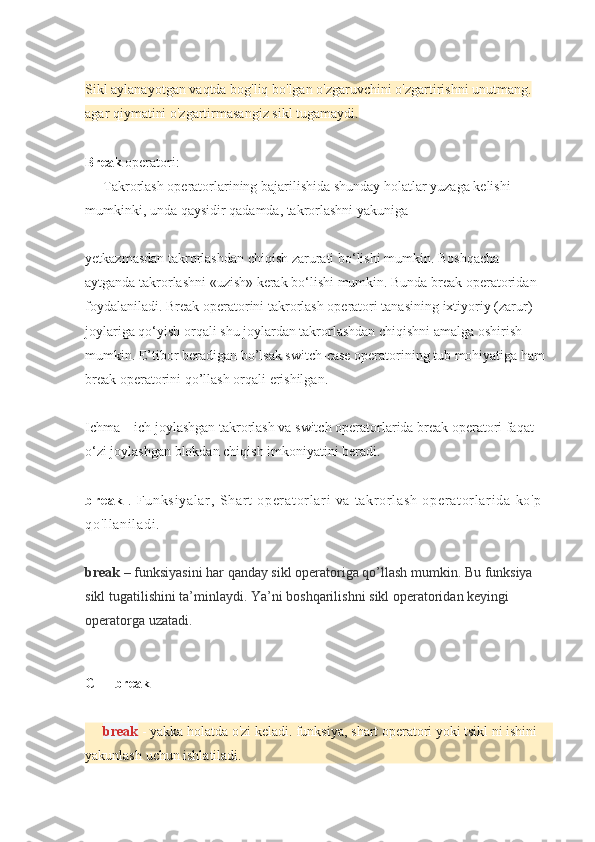 Sikl aylanayotgan	 vaqtda	 bog'liq	 bo'lgan	 o'zgaruvchini	 o'zgartirishni	 unutmang.	 
agar	
 qiymatini	 o'zgartirmasangiz	 sikl	 tugamaydi .
Break  	
operatori:
Takrorlash	
 operatorlarining	 bajarilishida	 shunday	 holatlar	 yuzaga	 kelishi	 
mumkinki,	
 unda	 qaysidir	 qadamda,	 takrorlashni	 yakuniga
yetkazmasdan	
 takrorlashdan	 chiqish	 zarurati	 bo‘lishi	 mumkin.	 Boshqacha	 
aytganda	
 takrorlashni	 «uzish»	 kerak	 bo‘lishi	 mumkin.	 Bunda	 break	 operatoridan	 
foydalaniladi.	
 Break	 operatorini	 takrorlash	 operatori	 tanasining	 ixtiyoriy	 (zarur)	 
joylariga	
 qo‘yish	 orqali	 shu	 joylardan	 takrorlashdan	 chiqishni	 amalga	 oshirish	 
mumkin.	
 E’tibor	 beradigan	 bo’lsak	 switch-case	 operatorining	 tub	 mohiyatiga	 ham	 
break	
 operatorini	 qo’llash	 orqali	 erishilgan.
Ichma	
 – ich	 joylashgan	 takrorlash	 va	 switch	 operatorlarida	 break	 operatori	 faqat	 
o‘zi	
 joylashgan	 blokdan	 chiqish	 imkoniyatini	 beradi.
br ea k   .	
 Fu nk si ya l a r ,	 S har t	 op er at or l ar i	 v a	 t akr or l as h	 o pe r a t or l ar i d a	 k o' p	 
qo 'l l a ni l a di .
break   –	
 funksiyasini	 har	 qanday	 sikl	 operatoriga	 qo’llash	 mumkin.	 Bu	 funksiya	 
sikl	
 tugatilishini	 ta’minlaydi.	 Ya’ni	 boshqarilishni	 sikl	 operatoridan	 keyingi	 
operatorga	
 uzatadi.
C++   break
break   -
 yakka	 holatda	 o'zi	 keladi.	 funksiya,	 shart	 operatori	 yoki	 tsikl	 ni	 ishini	 
yakunlash	
 uchun	 ishlatiladi. 