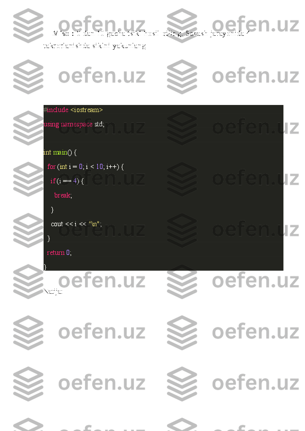 Mi so l :   0 da n	 10	 g ac ha	 t s i k l	 h os i l	 qi l i n g.	 S an as h	 j ar ay on i d a	 4 - 
t a kr o r l a ni sh da	
 s i k l n i	 ya ku nl an g
# include   <iostream>
using   namespace  	
std;
int   main ()	
 {
    for  	
( int  	i =  0 ;	 i <  10 ;	 i++)	 {
        if  	
(i ==	  4 )	 {
            break ;
     	
 }
        cout	
 <<	 i <<	  "\n" ;
 	
 } 
    return   0 ;
}
Natija: 