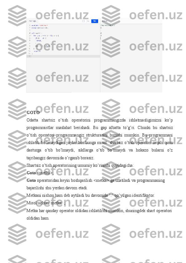 GOTO
Odatta shartsiz	 o’tish	 operatorini	 programmangizda	 ishlatmasligimizni	 ko’p
programmistlar	
 maslahat	 berishadi.	 Bu	 gap	 albatta	 to’g’ri.	 Chunki	 bu	 shartsiz
o’tish	
 operatori	 programmangiz	 strukturasini	 buzishi	 mumkin.	 Bu	 programmani
ishlatib	
 bo’lmaydigan	 joylar	 bor	 bunga	 misol:	 shartsiz	 o’tish	 operatori	 orqali	 qism
dasturga	
 o’tib	 bo’lmaydi,	 sikllarga	 o’tib	 bo’lmaydi	 va	 hokazo	 bularni	 o’z
tajribangiz	
 davomida	 o’rganib	 borasiz.
Shartsiz	
 o’tish	 operatorining	 umumiy	 ko’rinishi	 quyidagicha:
Goto   <metka>;
Goto   operatoridan	
 keyin	 boshqarilish	 <metka>	 ga	 uzatiladi	 va	 programmaning	 
bajarilishi	
 shu	 yerdan	 davom	 etadi.
Metkani	
 nishon	 ham	 deb	 aytiladi	 bu	 davomida	 ‘:’	 qo’yilgan	 identifikator.
Misol	
 uchun:	 metka:	 ;
Metka	
 har	 qanday	 operator	 oldidan	 ishlatilishi	 mumkin,	 shuningdek	 shart	 operatori
oldidan	
 ham. 