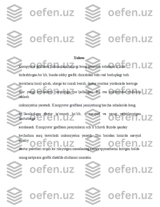                                                               Xulosa    
Kompyuter grafikasi tushunchasi hozirgi keng qamrovli sohalarni o`zida
birlashtirgan bo`lib, bunda oddiy grafik chizishdan toki real borliqdagi turli
tasvirlarni hosil qilish, ularga ko`rinish berish, dastur vositasi yordamida tasvirga
doir   yangi   loyihalarni   yaratishga   mo`ljallangan.   Bu   esa   multimedia   muhitida
ishlash
imkoniyatini yaratadi. Kompyuter grafikasi jamiyatning barcha sohalarida keng
qo`llaniladigan   dastur   ta’minoti   bo`lib,   u   mavjud   va   yangi   yaratilayotgan
dasturlarga
asoslanadi. Kompyuter grafikasi jarayonlarni uch o`lchovli fazoda qanday
kechishini   aniq   tasvirlash   imkoniyatini   yaratdi.   Shu   boisdan   hozirda   mavjud
amaliy
dastur paketlari orqali ko`rilayotgan masalaning asosiy qiymatlarini kiritgan holda
uning natijasini grafik shaklda olishimiz mumkin. 