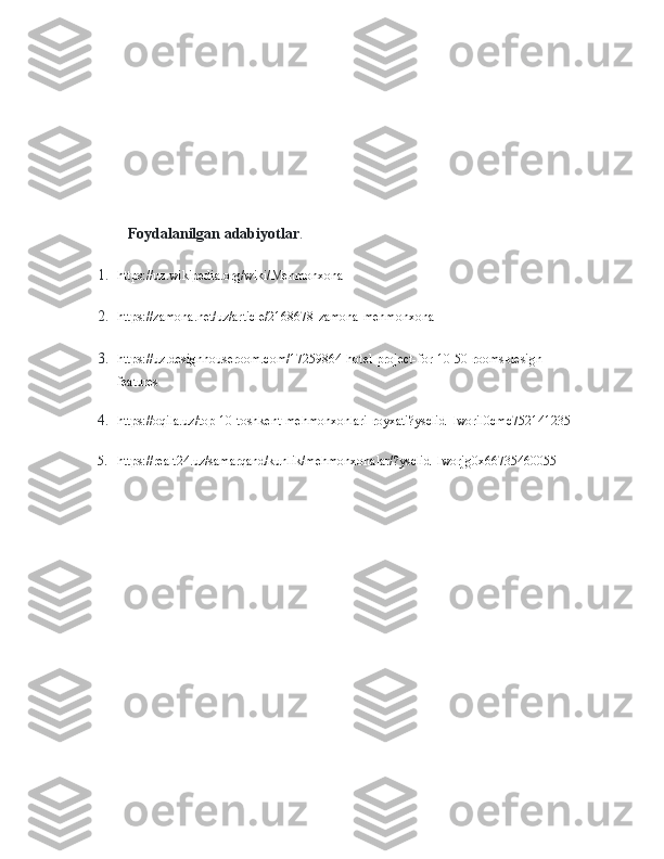               Foydalanilgan adabiyotlar .
1. https://uz.wikipedia.org/wiki/Mehmonxona
2. https://zamona.net/uz/article/2168678-zamona-mehmonxona
3. https://uz.designhouseroom.com/17259864-hotel-project-for-10-50-rooms-design-
features
4. https://oqila.uz/top-10-toshkent-mehmonxonlari-royxati?ysclid=lworil0cmc752141235
5. https://realt24.uz/samarqand/kunlik/mehmonxonalar/?ysclid=lworjg0x66735460055 