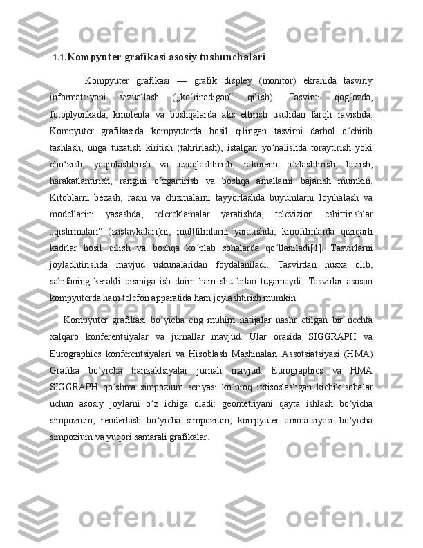   1.1. Kompyuter grafikasi asosiy tushunchalari
          Kompyuter   grafikasi   —   grafik   displey   (monitor)   ekranida   tasviriy
informatsiyani   vizuallash   („ko rinadigan“   qilish).   Tasvirni   qog ozda,ʻ ʻ
fotoplyonkada,   kinolenta   va   boshqalarda   aks   ettirish   usulidan   farqli   ravishda.
Kompyuter   grafikasida   kompyuterda   hosil   qilingan   tasvirni   darhol   o chirib	
ʻ
tashlash,   unga   tuzatish   kiritish   (tahrirlash),   istalgan   yo nalishda   toraytirish   yoki	
ʻ
cho zish,   yaqinlashtirish   va   uzoqlashtirish,   rakurenn   o zlashtirish,   burish,	
ʻ ʻ
harakatlantirish,   rangini   o zgartirish   va   boshqa   amallarni   bajarish   mumkin.	
ʻ
Kitoblarni   bezash,   rasm   va   chizmalarni   tayyorlashda   buyumlarni   loyihalash   va
modellarini   yasashda,   telereklamalar   yaratishda,   televizion   eshittirishlar
„qistirmalari“   (zastavkalari)ni,   multfilmlarni   yaratishda,   kinofilmlarda   qiziqarli
kadrlar   hosil   qilish   va   boshqa   ko plab   sohalarda   qo llaniladi[1].   Tasvirlarni	
ʻ ʻ
joyladhtirishda   mavjud   uskunalaridan   foydalaniladi.   Tasvirdan   nusxa   olib,
sahifaning   kerakli   qismiga   ish   doim   ham   shu   bilan   tugamaydi:   Tasvirlar   asosan
kompyuterda ham telefon apparatida ham joylashtirish mumkin.
      Kompyuter   grafikasi   bo yicha   eng   muhim   natijalar   nashr   etilgan   bir   nechta	
ʻ
xalqaro   konferentsiyalar   va   jurnallar   mavjud.   Ular   orasida   SIGGRAPH   va
Eurographics   konferentsiyalari   va   Hisoblash   Mashinalari   Assotsiatsiyasi   (HMA)
Grafika   bo yicha   tranzaktsiyalar   jurnali   mavjud.   Eurographics   va   HMA	
ʻ
SIGGRAPH   qo shma   simpozium   seriyasi   ko proq   ixtisoslashgan   kichik   sohalar	
ʻ ʻ
uchun   asosiy   joylarni   o z   ichiga   oladi:   geometriyani   qayta   ishlash   bo yicha	
ʻ ʻ
simpozium,   renderlash   bo yicha   simpozium,   kompyuter   animatsiyasi   bo yicha
ʻ ʻ
simpozium va yuqori samarali grafikalar. 