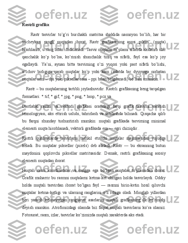 Rastrli grafika :
        Rastr   tasvirlar   to’g’ri   burchakli   matritsa   shaklida   namoyon   bo’lib,   har   bir
yacheykasi   rangli   nuqtadan   iborat.   Rastr   grafikasining   asosi   piksel’   (nuqta)
hisoblanib, u rang bilan ifodalanadi. Tasvir nuqtalar to’plami sifatida akslanib ular
qanchalik   ko’p   bo’lsa,   ko’rinish   shunchalik   tiniq   va   sifatli,   fayl   esa   ko’p   joy
egallaydi.   Ya’ni,   aynan   bitta   tasvirning   o’zi   yuqori   yoki   past   sifatli   bo’lishi,
o’lchov   birligiga   qarab   nuqtalar   ko’p   yoki   kam   (odatda   bir   dyuymga   nisbatan
nuqtalar soni – dpi yoki piksellar soni – ppi bilan belgilanadi) bo’lishi mumkin.
    Rastr – bu nuqtalarning tartibli joylashuvidir. Rastrli grafikaning keng tarqalgan
formatlari: *.tif, *.gif, *.jpg, *.png, *.bmp, *.pcx va 
Dastlabki   rastrli   va   vektorli   grafikasi   orasidagi   farqi   grafik   tasvirni   yaratish
texnologiyasi,  aks   ettirish   uslubi,  tahrirlash   va  sahilashda  bilinadi.  Qisqacha  qilib
bu   farqni   shunday   tushuntirish   mumkin:   nuqtali   grafikada   tasvirning   minimal
elementi nuqta hisoblanadi, vektorli grafikada esa — egri chiziqdir..
Rastrli   qurilmalarda   tasvirlarni   tashkil   etuvchi   nuqtalar   majmuasidan   vujudga
keladi.   Bu   nuqtalar   piksellar   (pixels)   deb   ataladi.   Rastr   —   bu   ekranning   butun
maydonini   qoplovchi   piksellar   matritsasidir.   Demak,   rastrli   grafikaning   asosiy
elementi nuqtadan iborat.
Nuqtali   rasm   koordinatalar   va   rangga   ega   bo’lgan   nuqtalar   to’plamidan   iborat.
Grafik  muharrir   bu  rasmni   nuqtalarni   ketma-ket  chizgan   holda  tasvirlaydi.  Oddiy
holda   nuqtali   tasvirdan   iborat   bo’lgan   fayl   —   rasmni   birin-ketin   hosil   qiluvchi
nuqtalar   ketma-ketligi   va   ularning   ranglarini   o’z   ichiga   oladi.   Minglab   yillardan
beri   yaratib   kelinayotgan   rangtasvir   asarlarini   nuqtali   grafikaning   ilk   ko’rinishi
deyish  mumkin.  Atrofimizdagi  olamda  biz   faqiat  nuqtali  tasvirlarni   ko’ra  olamiz.
Fotosurat, rasm, izlar, tasvirlar ko’zimizda nuqtali xarakterda aks etadi. 