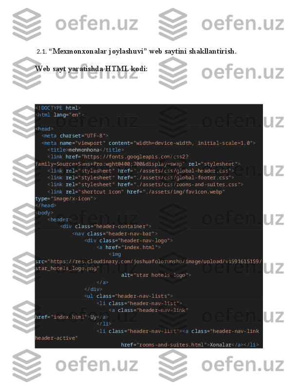  2.1.  “ Mexmonxonalar joylashuvi ” web saytini shakllantirish.
Web sayt yaratishda HTML kodi:
<! DOCTYPE   html >
< html   lang = "en" >
< head >
    < meta   charset = "UTF-8" >
    < meta   name = "viewport"   content = "width=device-width, initial-scale=1.0" >
        < title > mehmonhona </ title >
        < link   href = "https://fonts.googleapis.com/css2?
family=Source+Sans+Pro:wght@400;700&display=swap"   rel = "stylesheet" >
        < link   rel = "stylesheet"   href = "./assets/css/global-header.css" >
        < link   rel = "stylesheet"   href = "./assets/css/global-footer.css" >
        < link   rel = "stylesheet"   href = "./assets/css/rooms-and-suites.css" >
        < link   rel = "shortcut icon"   href = "./assets/img/favicon.webp"  
type = "image/x-icon" >
</ head >
< body >
        < header >
                < div   class = "header-container" >
                        < nav   class = "header-nav-bar" >
                                < div   class = "header-nav-logo" >
                                        < a   href = "index.html" >
                                                < img  
src = "https://res.cloudinary.com/joshuafolorunsho/image/upload/v1591615159/
star_hotels_logo.png"
                                                        alt = "star hotels logo" >
                                        </ a >
                                </ div >
                                < ul   class = "header-nav-lists" >
                                        < li   class = "header-nav-list" >
                                                < a   class = "header-nav-link"  
href = "index.html" > Uy </ a >
                                        </ li >
                                        < li   class = "header-nav-list" >< a   class = "header-nav-link 
header-active"
                                                        href = "rooms-and-suites.html" > Xonalar </ a ></ li > 