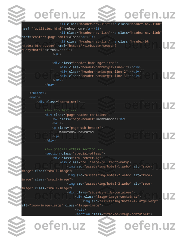                                         < li   class = "header-nav-list" >< a   class = "header-nav-link"
href = "facilities.html" > mehmonhona </ a ></ li >
                                        < li   class = "header-nav-list" >< a   class = "header-nav-link"
href = "contact-page.html" > Aloqa </ a ></ li >
                                        < li   class = "header-nav-list" >< a   class = "header-btn 
header-btn-custom"   href = "https://timbu.com/search?
query=hotel" > kitob </ a ></ li >
                                </ ul >
                                < div   class = "header-hamburger-icon" >
                                        < div   class = "header-hamburger-line-1" ></ div >
                                        < div   class = "header-hamburger-line-2" ></ div >
                                        < div   class = "header-hamburger-line-3" ></ div >
                                </ div >
                        </ nav >
        </ header >
        < main >
                < div   class = "container" >
                        <!-- Top Text -->
                        < div   class = "page-header-container" >
                                < h2   class = "page-header" > mehmonhona </ h2 >
                                < hr   />
                                < p   class = "page-sub-header" >
                                      Otamurodov boymurod
                                </ p >
                        </ div >
                        <!-- Special offers section -->
                        < section   class = "special-offers" >
                                < div   class = "row center-lg" >
                                        < div   class = "col image-col right-marg" >
                                                < img   src = "assets/img/hotel-1.webp"   alt = "room-
image"   class = "small-image" >
                                                < img   src = "assets/img/hotel-2.webp"   alt = "room-
image"   class = "small-image" >
                                                < img   src = "assets/img/hotel-3.webp"   alt = "room-
image"   class = "small-image" >
                                                < div   class = "side-by-side-container" >
                                                        < div   class = "large-image-container" >
                                                                < img   src = "assets/img/hotel-4-large.webp"  
alt = "room-image-large"   class = "large-image" >
                                                        </ div >
                                                        < section   class = "stacked-image-container" > 