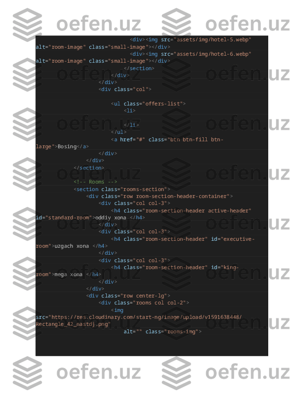                                                             < div >< img   src = "assets/img/hotel-5.webp"  
alt = "room-image"   class = "small-image" ></ div >
                                                            < div >< img   src = "assets/img/hotel-6.webp"  
alt = "room-image"   class = "small-image" ></ div >
                                                        </ section >
                                                </ div >
                                        </ div >
                                        < div   class = "col" >
                                               
                                                < ul   class = "offers-list" >
                                                        < li >
                                                               
                                                        </ li >
                                                </ ul >
                                                < a   href = "#"   class = "btn btn-fill btn-
large" > Bosing </ a >
                                        </ div >
                                </ div >
                        </ section >
                        <!-- Rooms -->
                        < section   class = "rooms-section" >
                                < div   class = "row room-section-header-container" >
                                        < div   class = "col col-3" >
                                                < h4   class = "room-section-header active-header"  
id = "standard-room" > oddiy xona  </ h4 >
                                        </ div >
                                        < div   class = "col col-3" >
                                                < h4   class = "room-section-header"   id = "executive-
room" > uzgach xona  </ h4 >
                                        </ div >
                                        < div   class = "col col-3" >
                                                < h4   class = "room-section-header"   id = "king-
room" > mega xona  </ h4 >
                                        </ div >
                                </ div >
                                < div   class = "row center-lg" >
                                        < div   class = "rooms col col-2" >
                                                < img  
src = "https://res.cloudinary.com/start-ng/image/upload/v1591638448/
Rectangle_42_nastdj.png"
                                                        alt = ""   class = "rooms-img" >
                                               
                                             
                                                