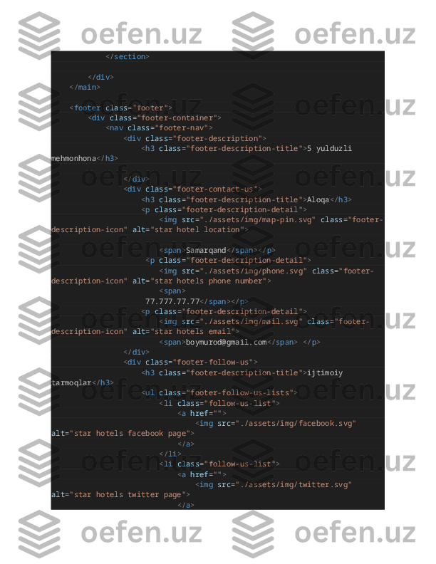                         </ section >
                </ div >
        </ main >
        < footer   class = "footer" >
                < div   class = "footer-container" >
                        < nav   class = "footer-nav" >
                                < div   class = "footer-description" >
                                        < h3   class = "footer-description-title" > 5 yulduzli 
mehmonhona </ h3 >
                                       
                                </ div >
                                < div   class = "footer-contact-us" >
                                        < h3   class = "footer-description-title" > Aloqa </ h3 >
                                        < p   class = "footer-description-detail" >  
                                                < img   src = "./assets/img/map-pin.svg"   class = "footer-
description-icon"   alt = "star hotel location" >
                                                < span > Samarqand </ span ></ p >
                                          < p   class = "footer-description-detail" >
                                                < img   src = "./assets/img/phone.svg"   class = "footer-
description-icon"   alt = "star hotels phone number" >  
                                                < span >
                                          77.777.77.77 </ span ></ p >
                                        < p   class = "footer-description-detail" >
                                                < img   src = "./assets/img/mail.svg"   class = "footer-
description-icon"   alt = "star hotels email" >
                                                < span > boymurod@gmail.com </ span >   </ p >
                                </ div >
                                < div   class = "footer-follow-us" >
                                        < h3   class = "footer-description-title" > ijtimoiy 
tarmoqlar </ h3 >
                                        < ul   class = "footer-follow-us-lists" >
                                                < li   class = "follow-us-list" >
                                                        < a   href = "" >
                                                                < img   src = "./assets/img/facebook.svg"  
alt = "star hotels facebook page" >
                                                        </ a >
                                                </ li >
                                                < li   class = "follow-us-list" >
                                                        < a   href = "" >
                                                                < img   src = "./assets/img/twitter.svg"  
alt = "star hotels twitter page" >
                                                        </ a > 