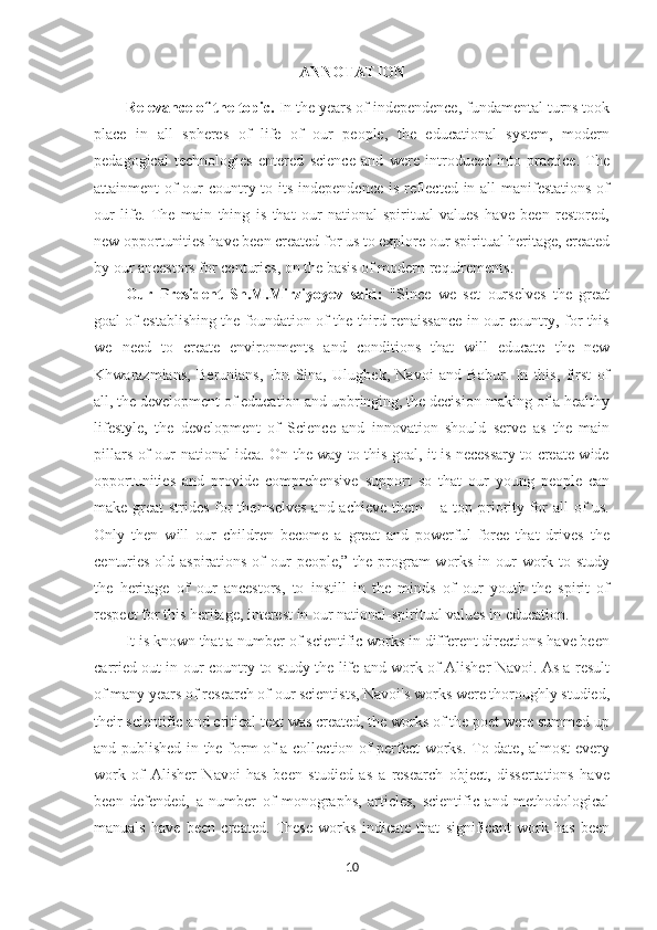 ANNOTATION
Relevance of the topic.  In the years of independence, fundamental turns took
place   in   all   spheres   of   life   of   our   people,   the   educational   system,   modern
pedagogical   technologies   entered   science   and   were   introduced   into   practice.   The
attainment of  our  country to its independence is reflected in all manifestations  of
our   life.   The   main   thing   is   that   our   national-spiritual   values   have   been   restored,
new opportunities have been created for us to explore our spiritual heritage, created
by our ancestors for centuries, on the basis of modern requirements.
Our   President   Sh.M.Mirziyoyev   said:   "Since   we   set   ourselves   the   great
goal of establishing the foundation of the third renaissance in our country, for this
we   need   to   create   environments   and   conditions   that   will   educate   the   new
Khwarazmians,   Berunians,   Ibn   Sina,   Ulugbek,   Navoi   and   Babur.   In   this,   first   of
all, the development of education and upbringing, the decision-making of a healthy
lifestyle,   the   development   of   Science   and   innovation   should   serve   as   the   main
pillars of our national idea. On the way to this goal, it is necessary to create wide
opportunities   and   provide   comprehensive   support   so   that   our   young   people   can
make great strides for themselves and achieve them – a top priority for all of  us.
Only   then   will   our   children   become   a   great   and   powerful   force   that   drives   the
centuries-old aspirations of our  people,” the program  works in our  work to study
the   heritage   of   our   ancestors,   to   instill   in   the   minds   of   our   youth   the   spirit   of
respect for this heritage, interest in our national-spiritual values in education.
It is known that a number of scientific works in different directions have been
carried out in our country to study the life and work of Alisher Navoi. As a result
of many years of research of our scientists, Navoi's works were thoroughly studied,
their scientific and critical text was created, the works of the poet were summed up
and published in the form of a collection of perfect works. To date, almost every
work   of   Alisher   Navoi   has   been   studied   as   a   research   object,   dissertations   have
been   defended,   a   number   of   monographs,   articles,   scientific   and   methodological
manuals   have   been   created.   These   works   indicate   that   significant   work   has   been
10 