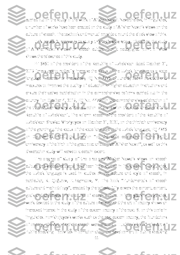 carried out on the study of the work of Alisher Navoi. Nevertheless, in linguistics,
a number of works have been created on the study of Alisher Navoi's views on the
culture of speech. The textbook and manual provide a round-the-clock view of this.
This makes it necessary to study this topic separately.  Therefore, the study
of   Alisher   Navoi's   views   on   speech   culture   from   a   pedagogical   point   of   view
shows the relevance of this study.
PF-5850   of   the   president   of   the   Republic   of   Uzbekistan   dated   October   21,
2019   "measures   to   radically   increase   the   status   of   the   Uzbek   language   as   a   state
language   –   decree   "on   measures",   PQ   No.   3775   of   June   5,   2018"   on   additional
measures to improve the quality of education in higher education institutions and
ensure   their   active   participation   in   the   comprehensive   reforms   carried   out   in   the
country "on October 4, 2019, PQ No. 4479 "on the comprehensive celebration of
the   thirtieth   anniversary   of   the   adoption   of   the   law"on   the   state   language"of   the
Republic   of   Uzbekistan",   The   solemn   speech   of   the   president   of   the   Republic   of
Uzbekistan Shavkat Mirziyoyev on October 21, 2020, on the thirtieth anniversary
of the granting of the status of the state language to the Uzbek language, PQ-4865
on   October   19,   2020,   the   decision   “on   the   wide   celebration   of   the   580th
anniversary of the birth of the great poet and thinker Alisher Navoi”, as well as this
dissertation study will serve to a certain extent.
The   degree   of   study   of   the   problem.   Alisher   Nawai's   views   on   speech
culture   and   speech   etiquette   have   been   little   studied   in   linguistics.   In   linguistics,
the   Uzbek   language   is   used   in   studies   on   the   culture   and   style   of   speech,   in
particular,   R.   Qoğurov,   E.Begmatov,   Y.   The   book   “Fundamentals   of   speech
culture and methodology”, created by the tajievs, fully covers the content, content,
goals   and   objectives   of   the  course   of   speech   culture.  In  later   years   in   linguistics,
work devoted to the study of the culture of speech and the art of oratory shows an
increased interest in the study of the eastern oratory of the past. S. on this topic in
linguistics.Inomkhojayev's works such as the past eastern oratory, the foundations
of oratory, The Art of artistic speech were created. . H.Jalilov's book” The Art of
Public Speaking " provides information about the development of public speaking
11 