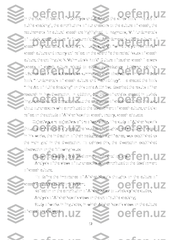 in   the   past.   Professors   B.   Yushboyev   and   A.And   in   the   soliev   book”   The   Art   of
public   speaking",   the   contributions   of   our   ancestors   to   the   culture   of   speech,   the
requirements  for   cultural  speech   are  highlighted. E. Begmatov,  M."Fundamentals
of   Uzbek   speech   culture   “of   tursunpolatov,   T.“Fundamentals   of   the   culture   of
speech " by kuchatov, R.Rasulov.,  N.Husanov, Q.Mo  “while the ydinovs 'books”
speech culture and oratory art" reflect on the scientific-theoretical issues of speech
culture, the apt linguist  N.Mahmudov's Book” Culture of teacher  speech " covers
aspects   of   speech   culture   related   to   education,   pedagogy.   Bukharan   scholars
E.Sabrev   and  B.The   sabreves   also   summarized   their   observations   on  this   in  their
book   “Fundamentals   of   speech   culture   and   methodology”.   He   created   the   book
“The Art of Public Speaking” on this topic A.Orifova described the results of her
research   in   her   dissertation.   In   addition,   hundreds   of   articles   created   in   Uzbek
linguistics contain information about the emergence of speech culture in the East,
about our ancestors who contributed to the development of speech culture, and also
reflect on the attitude of Alisher Navoi to speech, oratory, speech etiquette.
Objectives and objectives of the dissertation.   The study of Alisher Navoi's
thoughts on the culture of speech, the issuance of thoughts on the culture of speech
in   his   works,   the   indication   of   their   pedagogical   significance,   was   established   as
the   main   goal   in   the   dissertation.   To   achieve   this,   the   dissertation   established
observation on the following issues:
- Study of the stages of the development of Oriental oratory;
- Analysis of the views of our ancestors who contributed to the development
of speech culture;
-   To   define   the   importance   of   Alisher   Navoi's   thoughts   on   the   culture   of
speech for today's educational system;
- Reflection on the contribution of Alisher Navoi to Uzbek stylistic studies;
- Analysis of Alisher Navoi's views on the art of public speaking;
- Study of works in linguistics, in which Alisher Navoi's views on the culture
of speech are analyzed.
12 