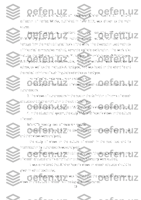 As   an   object   and   subject   of   research ,   Alisher   Navoi's   20   -   volume
collection   of   Perfect   Works,   published   in   1987-2003,   was   chosen   as   the   main
source.
Research   techniques.   President   Of   The   Republic   Of   Uzbekistan
Sh.M.Mirziyoyev's   views   on   our   national-spiritual   values,   our   past   spiritual
heritage form the methodological basis of the work. The dissertation used methods
of   historical-comparative   method,   semantic-stylistic   explanation.   The   work   also
includes   the.Qoğurov,   E.Begmatov,   Y.Tagiyev,   S.Inomkhojayev,   B.Yakhibayev,
A.Soliyev,   E.Begmatov,   N.Mahmudov,   E.To   the   works   of   such   scientists   as
sabrev, as well as  the Institute's Z.Pardayev, H.It was  based on the scientific and
theoretical opinions of such linguistic scientists as Berdiyev.
The main circumstances under protection:
1. The study and interpretation of views on speech culture in the past East by
our ancestors.
2. The views of our ancestors in the past on the definition of norms of speech
etiquette and their contribution to the art of oratory.
3. The pedagogical significance of Alisher Navoi's views on speech etiquette.
4. In the educational system, the study of Alisher Navoi's views on the culture
of speech.
Scientific novelty level of research results:
- the role of our ancestors in the development of Oriental oratory in the past
and their views were analyzed;
-   the   study   of   views   on   the   culture   of   speech   in   the   past   East   and   its
interpretation by our ancestors was analyzed;
- Alisher Navoi's views on methodological, use of the word, setting the norms
of speech etiquette and his contribution to the art of oratory were studied;
- It was considered that Alisher Navoi's views on speech etiquette should be
given in school textbooks;
–   In the educational system, it was founded that the study of Alisher Navoi's
views on the culture of speech is of pedagogical importance.
13 