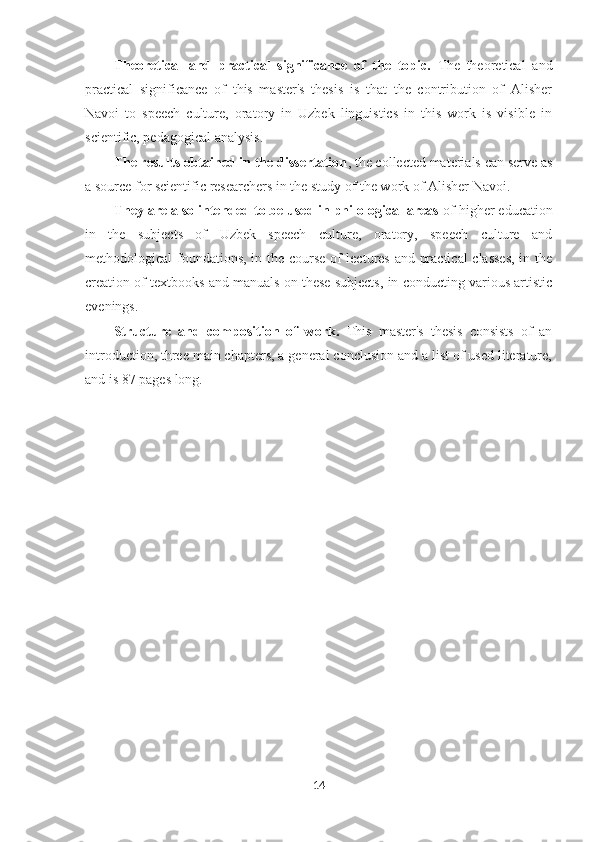 Theoretical   and   practical   significance   of   the   topic.   The   theoretical   and
practical   significance   of   this   master's   thesis   is   that   the   contribution   of   Alisher
Navoi   to   speech   culture,   oratory   in   Uzbek   linguistics   in   this   work   is   visible   in
scientific, pedagogical analysis.
The results obtained in the dissertation , the collected materials can serve as
a source for scientific researchers in the study of the work of Alisher Navoi.
They are also intended to be used in philological areas  of higher education
in   the   subjects   of   Uzbek   speech   culture,   oratory,   speech   culture   and
methodological foundations, in the course of lectures and practical  classes,  in the
creation of textbooks and manuals on these subjects, in conducting various artistic
evenings.
Structure   and   composition   of   work.   This   master's   thesis   consists   of   an
introduction, three main chapters, a general conclusion and a list of used literature,
and is 87 pages long.
14 