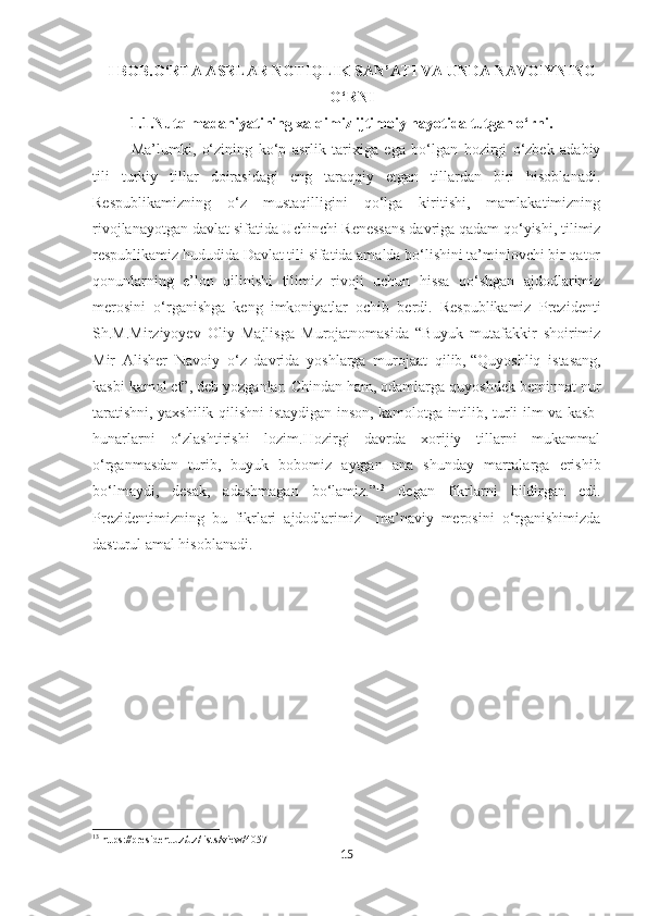 I BOB. O‘RTA ASRLAR NOTIQLIK SAN’ATI VA UNDA NAVOIYNING
O‘RNI
           1.1.Nutq madaniyatining xalqimiz ijtimoiy hayotida tutgan o‘rni.     
Ma’lumki,   o‘zining   ko‘p   asrlik   tarixiga   ega   bo‘lgan   hozirgi   o‘zbek   adabiy
tili   turkiy   tillar   doirasidagi   eng   taraqqiy   etgan   tillardan   biri   hisoblanadi.
Respublikamizning   o‘z   mustaqilligini   qo‘lga   kiritishi,   mamlakatimizning
rivojlanayotgan davlat sifatida Uchinchi Renessans davriga qadam qo‘yishi, tilimiz
respublikamiz hududida Davlat tili sifatida amalda bo‘lishini ta’minlovchi bir qator
qonunlarning   e’lon   qilinishi   tilimiz   rivoji   uchun   hissa   qo‘shgan   ajdodlarimiz
merosini   o‘rganishga   keng   imkoniyatlar   ochib   berdi.   Respublikamiz   Prezidenti
Sh.M.Mirziyoyev   Oliy   Majlisga   Murojatnomasida   “Buyuk   mutafakkir   shoirimiz
Mir   Alisher   Navoiy   o‘z   davrida   yoshlarga   murojaat   qilib,   “Quyoshliq   istasang,
kasbi kamol et” , deb yozganlar. Chindan ham, odamlarga quyoshdek beminnat nur
taratishni, yaxshilik qilishni istaydigan inson, kamolotga intilib, turli ilm va kasb-
hunarlarni   o‘zlashtirishi   lozim.Hozirgi   davrda   xorijiy   tillarni   mukammal
o‘rganmasdan   turib,   buyuk   bobomiz   aytgan   ana   shunday   marralarga   erishib
bo‘lmaydi,   desak,   adashmagan   bo‘lamiz.” 13
  degan   fikrlarni   bildirgan   edi.
Prezidentimizning   bu   fikrlari   ajdodlarimiz     ma’naviy   merosini   o‘rganishimizda
dasturul amal hisoblanadi.
13
 https://president.uz/uz/lists/view/4057
15 