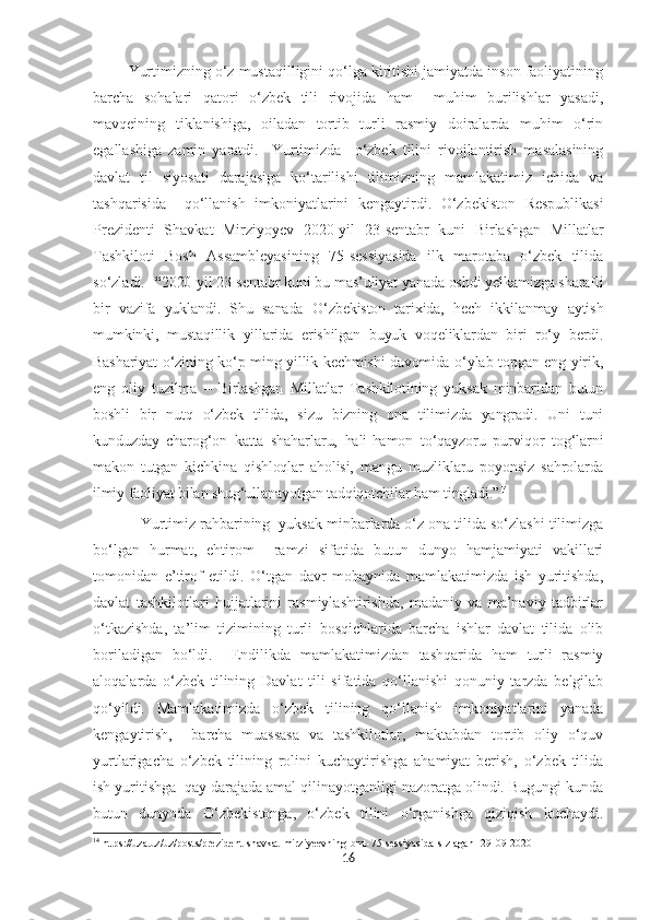   Yurtimizning o‘z mustaqilligini qo‘lga kiritishi jamiyatda inson faoliyatining
barcha   sohalari   qatori   o‘zbek   tili   rivojida   ham     muhim   burilishlar   yasadi,
mavqeining   tiklanishiga,   oiladan   tortib   turli   rasmiy   doiralarda   muhim   o‘rin
egallashiga   zamin   yaratdi.     Yurtimizda     o‘zbek   tilini   rivojlantirish   masalasining
davlat   til   siyosati   darajasiga   ko‘tarilishi   tilimizning   mamlakatimiz   ichida   va
tashqarisida     qo‘llanish   imkoniyatlarini   kengaytirdi.   O‘zbekiston   Respublikasi
Prezidenti   Shavkat   Mirziyoyev   2020-yil   23 - sentabr   kuni   Birlashgan   Millatlar
Tashkiloti   Bosh   Assambleyasining   75-sessiyasida   ilk   marotaba   o‘zbek   tilida
so‘zladi.   “ 2020-yil 23-sentabr kuni bu mas’uliyat yanada oshdi yelkamizga sharafli
bir   vazifa   yuklandi.   Shu   sanada   O‘zbekiston   tarixida,   hech   ikkilanmay   aytish
mumkinki,   mustaqillik   yillarida   erishilgan   buyuk   voqeliklardan   biri   ro‘y   berdi.
Bashariyat o‘zining ko‘p ming yillik kechmishi davomida o‘ylab topgan eng yirik,
eng   oliy   tuzilma   –   Birlashgan   Millatlar   Tashkilotining   yuksak   minbaridan   butun
boshli   bir   nutq   o‘zbek   tilida,   sizu   bizning   ona   tilimizda   yangradi.   Uni   tuni
kunduzday   charog‘on   katta   shaharlaru,   hali-hamon   to‘qayzoru   purviqor   tog‘larni
makon   tutgan   kichkina   qishloqlar   aholisi,   mangu   muzliklaru   poyonsiz   sahrolarda
ilmiy faoliyat bilan shug‘ullanayotgan tadqiqotchilar ham tingladi.” 14
            Yurtimiz rahbarining  yuksak minbarlarda o‘z ona tilida so‘zlashi tilimizga
bo‘lgan   hurmat,   ehtirom     ramzi   sifatida   butun   dunyo   hamjamiyati   vakillari
tomonidan   e’tirof   etildi.   O‘tgan   davr   mobaynida   mamlakatimizda   ish   yuritishda,
davlat   tashkilotlari   hujjatlarini   rasmiylashtirishda,   madaniy   va   ma’naviy   tadbirlar
o‘tkazishda,   ta’lim   tizimining   turli   bosqichlarida   barcha   ishlar   davlat   tilida   olib
boriladigan   bo‘ldi.     Endilikda   mamlakatimizdan   tashqarida   ham   turli   rasmiy
aloqalarda   o‘zbek   tilining   Davlat   tili   sifatida   qo‘llanishi   qonuniy   tarzda   belgilab
qo‘yildi.   Mamlakatimizda   o‘zbek   tilining   qo‘llanish   imkoniyatlarini   yanada
kengaytirish,     barcha   muassasa   va   tashkilotlar,   maktabdan   tortib   oliy   o‘quv
yurtlarigacha   o‘zbek   tilining   rolini   kuchaytirishga   ahamiyat   berish,   o‘zbek   tilida
ish yuritishga  qay darajada amal qilinayotganligi nazoratga olindi. Bugungi kunda
butun   dunyoda   O‘zbekistonga,   o‘zbek   tilini   o‘rganishga   qiziqish   kuchaydi.
14
 https://uza.uz/uz/posts/prezident-shavkat-mirziyeevning-bmt-75-sessiyasida-s-zlagan--29-09-2020
16 