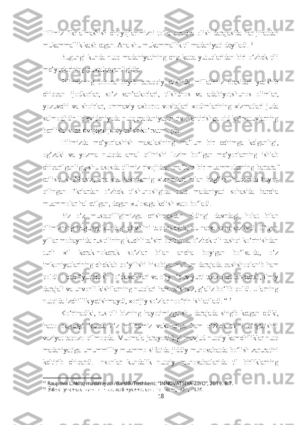 Tilimiz   fikr   almashish   ehtiyojlarimizni   to lʻ a  qondira   olish   darajasida   har   jihatdan
mukammallik kasb etgan. Ana shu   mukammallik  til madaniyati  deyiladi. 15
Bugungi   kunda   nutq   madaniyatining   eng   katta   yutuqlaridan   biri   o‘zbek   tili
me’yorlarining puxtalanganligidir.
Tilimizning   tobora   boyib   taraqqiy   etishida   millatimiz   orasidan   yetishib
chiqqan   ijodkorlar,   so‘z   san’atkorlari,   tilshunos   va   adabiyotshunos   olimlar,
yozuvchi   va   shoirlar,   ommaviy   axborot   vositalari   xodimlarining   xizmatlari   juda
salmoqlidir.Televideniyada nutq madaniyatini rivojlantirishga oid ko‘rsatuvlarning
berilishi soha rivojiga ijobiy ta’sir ko‘rsatmoqda.
Tilimizda   me’yorlashish   masalasining   ma’lum   bir   echimga   kelganligi,
og‘zaki   va   yozma   nutqda   amal   qilinishi   lozim   bo‘lgan   me’yorlarning   ishlab
chiqarilganligi,  shu  asosda   tilimiz  rivojidagi   ma’lum   bir   muammolarning  bartaraf
etilishi   shubhasiz,   ana   shu   kishilarnig   xizmatlari   bilan   bog‘liq.   Yuqorida   bayon
qilingan   fikrlardan   o‘zbek   tilshunosligida   nutq   madaniyati   sohasida   barcha
muammolar hal etilgan, degan xulosaga kelish xato bo‘ladi.
Biz   o‘ z   mustaqilligimizga   erishmasdan   oldi n gi   davrdagi   holat   bilan
tilimizning   bugungi   kundagi   ahvolini   taqqoslasak,   bu   narsa   aniq   seziladi.   O‘tgan
yillar mobaynida rus tilining kuchli ta’siri oqibatida o‘zbek tili tashqi ko‘rinishdan
turli   xil   kerak-nokerak   so‘zlar   bilan   ancha   boyigan   bo‘lsa-da,   o‘z
imkoniyatlarining cheklab qo‘yilishi hisobiga ma’lum darajada qashshoqlanib ham
qoldi. Hatto “yuqori sinf o‘quvchilari va oliy o‘quv yurti talabalaridan tortib, ilmiy
darajali va unvonli kishilarning nutqlari ham ta’sirsiz, g‘aliz bo‘lib qoldi. Ularning
nutqida izchil l ik  y etishmaydi, xorijiy so‘zlar noo‘rin ishlatiladi. “ 16
Ko‘rinadiki,   rus   tili   bizning   hayotimizga   shu   darajada   singib   ketgan   edi ki,
hatto   bugungi   kunda   o‘z   millatimiz   vakillariga   ham   o‘zbek   tilini   o‘rgatishni
vaziyat taqozo qilmoqda. Muomala jarayonidagi mavjud nutqiy kamchiliklar nutq
madaniyatiga umummilliy muammo sifatida jiddiy munosabatda bo‘lish zaruratini
keltirib   chiqardi.   Insonlar   kundalik   nutqiy   munosabatlarida   til   birliklarning
15
  Raupova L . Nutq madaniyati /darslik/Toshkent: “INNOVATSIYA-ZIYO”, 2019 . В.7.
16
 Ўзб	
ѐк нутқ маданиятининг  долзарб муаммолари.-Tошк	ѐнт, 1990,  -Б.36.
18 