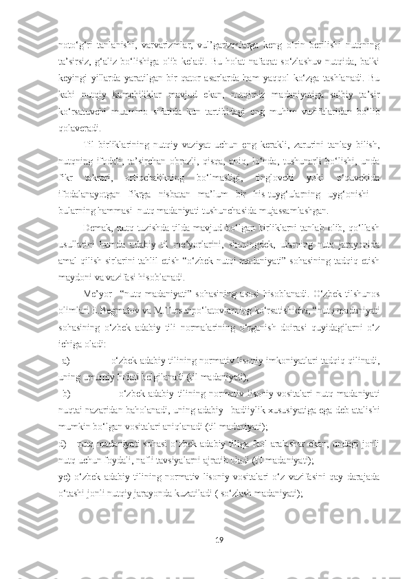 noto‘g‘ri   tanlanishi,   varvarizmlar,   vul’garizmlarga   keng   o‘rin   berilishi   nutqning
ta’sirsiz,   g‘aliz   bo‘lishiga   olib   keladi.   Bu   holat   nafaqat   so‘zlashuv   nutqida,   balki
keyingi   yillarda   yaratilgan   bir   qator   asarlarda   ham   yaqqol   ko‘zga   tashlanadi.   Bu
kabi   nutqiy   kamchiliklar   mavjud   ekan,   nutqimiz   madaniyatiga   salbiy   ta’sir
ko‘rsatuvchi   muammo   sifatida   kun   tartibidagi   eng   muhim   vazifalaridan   bo‘lib
qolaveradi.
Til   birliklarining   nutqiy   vaziyat   uchun   eng   kerakli,   zarurini   tanlay   bilish,
nutqning   ifodali,   ta’sirchan   obrazli,   qisqa,   aniq,   lo‘nda,   tushunarli   bo‘lishi,   unda
fikr   takrori,   ortiqchalikning   bo‘lmasligi,   tinglovchi   yoki   o‘quvchida
ifodalanayotgan   fikrga   nisbatan   ma’lum   bir   his-tuyg‘ularning   uyg‘onishi   -
bularning hammasi  nutq madaniyati tushunchasida mujassamlashgan.
Demak,   nutq   tuzishda   tilda   mavjud   bo‘lgan   birliklarni   tanlab   olib,   qo‘llash
usullarini   hamda   adabiy   til   me’yorlarini,   shuningdek,   ularning   nutq   jarayonida
amal qilish sirlarini tahlil etish “o‘zbek nutqi madaniyati” sohasining tadqiq etish
maydoni va vazifasi hisoblanadi.
Me’yor   –“nutq   madaniyati”   sohasining   asosi   hisoblanadi.   O‘zbek   tilshunos
olimlari  E .Begmatov va M.Tursunpo‘latovlarning ko‘rsatishicha, “nutq madaniyati
sohasining   o‘zbek   adabiy   tili   normalarining   o‘rganish   doirasi   quyidagilarni   o‘z
ichiga oladi:
a)   o‘zbek adabiy tilining normativ lisoniy imkoniyatlari tadqiq qilinadi,
uning umumiy holati belgilanadi (til madaniyati);
b)       o‘zbek   adabiy   tilining   normativ   lisoniy   vositalari   nutq   madaniyati
nuqtai nazaridan baholanadi, uning adabiy –badiiylik xususiyatiga ega deb atalishi
mumkin bo‘lgan vositalari aniqlanadi (til madaniyati);
d)       nutq madaniyati  sohasi  o‘zbek adabiy tiliga faol  aralashar  ekan, undagi  jonli
nutq uchun foydali, nafli tavsiyalarni ajratib oladi (til madaniyati);
ye)   o‘zbek   adabiy   tilining   normativ   lisoniy   vositalari   o‘z   vazifasini   qay   darajada
o‘tashi jonli nutqiy jarayonda kuzatiladi ( so‘zlash madaniyati);
19 