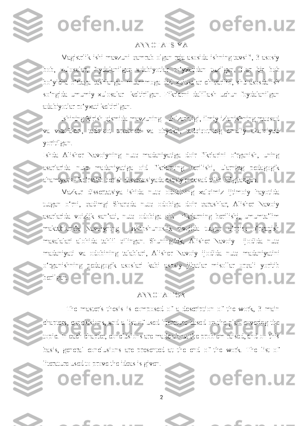 ANNOTATSIY А
Magistrlik   ishi  mavzuni qamrab olgan reja asosida ishning tavsifi, 3 asosiy
bob,   xulosalar,   foydalanilgan   adabiyotlar   ro‘yxatidan   tuzilgan.   Har   bir   bo b
bo‘yicha   o‘rtaga   tashlangan   muammoga   oid   xulosalar   chiqarilib,   shu   asosda   ish
so‘ngida   umumiy   xulosalar     keltirilgan.   Fikrlarni   dalillash   uchun   foydalanilgan
adabiyotlar ro‘yxati keltirilgan.
Ishining kirish qismida mavzuning     dolzarbligi, ilmiy izlanishning maqsad
va   vazifalari,   tadqiqot   predmeti   va   obyekti,   tadqiqotning   amaliy   ahamiyati
yoritilgan. 
Ishda   Alisher   Navoiyning   nutq   madaniyatiga   doir   fikrlarini   o‘rganish,   uning
asarlarida   nutq   madaniyatiga   oid   fikrlarning   berilishi,   ularning   pedagogik
ahamiyatini ko‘rsatib berish dissertasiyada asosiy maqsad qilib belgilangan. 
Mazkur   dissertatsiya   ishida   nutq   odobining   xalqimiz   ijtimoiy   hayotida
tutgan   o‘rni,   qadimgi   Sharqda   nutq   odobiga   doir   qarashlar,   Alisher   Navoiy
asarlarida   voizlik   san’ati,   nutq   odobiga   oid     fikrlarning   berilishi,   umumta’lim
maktablarida   Navoiyning     uslubshunoslik   rivojida   tutgan   o‘rnini   o‘rganish
masalalari   alohida   tahlil   qilingan.   Shuningdek,   Alisher   Navoiy     ijodida   nutq
madaniyati   va   odobining   talablari,   Alisher   Navoiy   ijodida   nutq   madaniyatini
o‘rganishning   pedagogik   asoslari   kabi   asosiy   jihatlar   misollar   orqali   yoritib
berilgan.
ANNOTATION
The   master's   thesis   is   composed   of   a   description   of   the   work,   3   main
chapters, conclusions, and a list  of  used literature based on the plan covering the
topic. In each chapter, conclusions are made about the problem raised, and on this
basis,   general   conclusions   are   presented   at   the   end   of   the   work.   The   list   of
literature used to prove the ideas is given.
2 