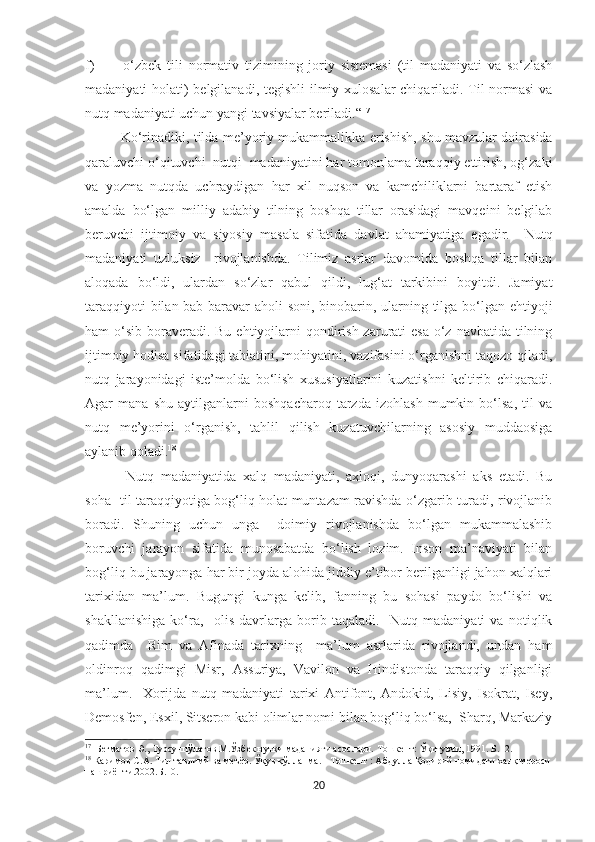 f)           o‘zbek   tili   normat i v   tizimining   joriy   sistemasi   (til   madaniyati   va   so‘zlash
madaniyati holati)  belgilanadi, tegishli ilmiy xulosalar chiqariladi. Til normasi  va
nutq madaniyati uchun yangi tavsiyalar beriladi.“ 17
Ko‘rinadiki ,   tilda me’yoriy mukammalikka erishish,   shu mavzular doirasida
qaraluvchi o‘qituvchi   nutq i   madaniyatini har tomonlama taraqqiy ettirish, og‘zaki
va   yozma   nutqda   uchraydigan   har   xil   nuqson   va   kamchiliklarni   bartaraf   etish
amalda   bo‘lgan   milliy   adabiy   tilning   boshqa   tillar   orasidagi   mavqeini   belgilab
beruvchi   ijtimoiy   va   siyosiy   masala   sifatida   davlat   ahamiyatiga   egadir.     Nutq
madaniyati   uzluksiz     rivojlanishda.   Tilimiz   asrlar   davomida   boshqa   tillar   bilan
aloqada   bo‘ldi,   ulardan   so‘zlar   qabul   qildi,   lug‘at   tarkibini   boyitdi.   Jamiyat
taraqqiyoti  bilan bab-baravar aholi soni, binobarin, ularning tilga bo‘lgan ehtiyoji
ham  o‘sib  boraveradi. Bu  ehtiyojlarni  qondirish zarurati  esa  o‘z navbatida  tilning
ijtimoiy hodisa sifatidagi tabiatini, mohiyatini, vazifasini o‘rganishni taqozo qiladi,
nutq   jarayonidagi   iste’molda   bo‘lish   xususiyatlarini   kuzatishni   keltirib   chiqaradi.
Agar   mana   shu   aytilganlarni   boshqacharoq   tarzda   izohlash   mumkin   bo‘lsa,   til   va
nutq   me’yorini   o‘rganish,   tahlil   qilish   kuzatuvchilarning   asosiy   muddaosiga
aylanib qoladi. 18
Nutq   madaniyatida   xalq   madaniyati,   axloqi,   dunyoqarashi   aks   etadi.   Bu
soha   til taraqqiyotiga bog‘liq holat muntazam ravishda o‘zgarib turadi, rivojlanib
boradi.   Shuning   uchun   unga     doimiy   rivojlanishda   bo‘lgan   mukammalashib
boruvchi   jarayon   sifatida   munosabatda   bo‘lish   lozim.   Inson   ma’naviyati   bilan
bog‘liq bu jarayonga har bir joyda alohida jiddiy e’tibor berilganligi jahon xalqlari
tarixidan   ma’lum.   Bugungi   kunga   kelib,   fanning   bu   sohasi   paydo   bo‘lishi   va
shakllanishiga   ko‘ra,     olis   davrlarga   borib   taqaladi.     Nutq   madaniyati   va   notiqlik
qadimda     Rim   va   Afinada   tarixning     ma’lum   asrlarida   rivojlandi,   undan   ham
oldinroq   qadimgi   Misr,   Assuriya,   Vavilon   va   Hindistonda   taraqqiy   qilganligi
ma’lum.     Xorijda   nutq   madaniyati   tarixi   Antifont,   Andokid,   Lisiy,   Isokrat,   Isey,
Demosfen, Esxil, Sitseron kabi olimlar nomi bilan bog‘liq bo‘lsa,  Sharq, Markaziy
17
  Бѐгматов Э., Турсунпўлатов М.Ўзб	ѐк нутқи маданияти асослари. Тошк	ѐнт: Ўқитувчи, 1991. Б.12. 
18
 Каримов С.А. Тил таълимй ва м	
ѐъёр. Ўқув қўлланма. - Тошк	ѐнт : Абдулла Қодирий номидаги халқ м	ѐроси
нашриё- ти.2002.Б.10.
20 