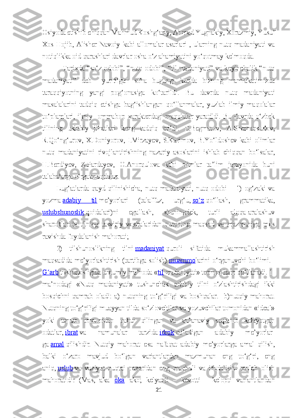 Osiyoda etishib chiqqan Mahmud Koshg‘ariy, Ahmad Yugnakiy, Xorazmiy, Yusuf
Xos   Hojib,   Alisher   Navoiy   kabi   allomalar   asarlari   ,   ularning   nutq   madaniyati   va
notiqlikka oid qarashlari davrla r  osha o‘z ahamiyatini yo‘qotmay kelmoqda.  
Tarixda “so‘z odobi”, “nutq odobi”, “til madaniyati” va keyinchalik “nutq
madaniyati”   deb     yuritilgan   soha   bugungi   kunda   bizning   mamlakatimizda
taraqqiyotning   yangi   pog‘onasiga   ko‘tarildi.   Bu   davrda   nutq   madaniyati
masalalarini   tadqiq   etishga   bag‘ishlangan   qo‘llanmalar,   yuzlab   ilmiy   maqolalar
to‘plamlari,   ilmiy-   ommabop   xarakterdagi   maqolalar   yaratildi.   Bu   davrda   o‘zbek
tilining   uslubiy   jihatlari   keng   tadqiq   etildi.   E.Begmatov,   A.Shomaqsudov,
R.Qo‘ng‘urov,   X.Doniyorov,   I.Mirzayev,   S.Karimov,   B.Yo‘ldoshev   kabi   olimlar
nutq   madaniyatini   rivojlantirishning   nazariy   asoslarini   ishlab   chiqqan   bo‘lsalar,
H.Berdiyev,   Z.Pardayev,   O.Anorqulova   kabi   olimlar   ta’lim   jarayonida   buni
talabalarga o‘rgatmoqdalar.
Lug‘atlarda   qayd   qilinishicha,   nutq   madaniyati ,   nutq   odobi   –   1)   og‘zaki   va
yozma   adabiy   til   me’yorlari   (talaffuz,   urg‘u,   so‘z   qo‘llash,   grammatika,
uslubshunoslik   qoidalari)ni   egallash,   shuningdek,   turli   aloqa-aralashuv
sharoitlarida   tilning   tasviriy   vositalaridan   nutqning   maqsad   va   mazmuniga   mos
ravishda foydalanish mahorati;
2)   tilshunoslikning   tilni   madaniyat   quroli   sifatida   mukammallashtirish
maqsadida  me’yorlashtirish (tartibga  solish)   muammo larini  o‘rganuvchi  bo‘limi.    
G arbʻ   tilshunosligida umumiy ma’noda « til   madaniyati» termini ham qo‘llanadi. 1-
ma’nodagi   «Nutq   madaniyati»   tushunchasi   adabiy   tilni   o‘zlashtirishdagi   ikki
bosqichni   qamrab   oladi:   a)   nutqning   to‘g‘riligi   va   b oshqalar.     b)nutqiy   mahorat.
Nutqning to‘g‘riligi muayyan tilda so‘zlovchilar va yozuvchilar tomonidan «ideal»
yoki   umum   tomonidan   qabul   qilingan   va   an’anaviy   saqlanib   kelayotgan
odatlar,   ibrat   va   namunalar   tarzida   idrok   etiladigan   adabiy   me’yorlar-
ga   amal   qilishdir.   Nutqiy   mahorat   esa   nafaqat   adabiy   me’yorlarga   amal   qilish,
balki   o‘zaro   mavjud   bo‘lgan   variantlardan   mazmunan   eng   to‘g‘ri,   eng
aniq,   uslub   va   vaziyat   nuqtai   nazaridan   eng   maqbuli   va   ifodalisini   tanlab   olish
mahoratidir   (Mas,   aka–   oka   –ako;   kelyapti   –   kevotti   –   kelopti   variantlaridan
21 