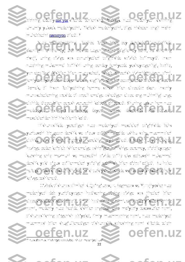 birining   adabiy   me’yor   sifatida   tanlanishi).   Yuksak   nutq   madaniyati   kishining
umumiy   yuksak   madaniyatini,   fikrlash   madaniyatini,   tilga   nisbatan   ongli   mehr-
muhabbatini   namoyon   qiladi. 19
Nutq   madaniyatining     boshqa   fanlar   bilan   qay   darajada   aloqadorlikda
ekanligini   aniqlamay,   ular   orasida   tutgan   o‘rnini   belgilamay   turib,   bu   sohaning
rivoji,   uning   o‘ziga   xos   qonuniyatlari   to‘g‘risida   so‘zlab   bo‘lmaydi.   Inson
nutqining   mukammal   bo‘lishi   uning   qanday   jamiyatda   yashayotganligi,   borliq,
yon-atrofdagi   kishilar   bilan   munosabati,   ishlab   chiqarish   tizimida   tutgan   o‘rni,
jamiyat boyligidan oladigan ulushi, sog‘lig‘i kabi bir qator jihatlar bilan bog‘liqdir.
Demak,   til   inson   faoliyatining   hamma   sohasi   bilan   aloqador   ekan.   Insoniy
munosabatlarning   orasida   til   orqali   amalga   oshadigan   aloqa   eng   muhimligi   unga
alohida diqqat bilan qarash zaruratini keltirib chiqaradi. Shuning uchun ham nutq
madaniyati   insoniyat   tarixining   deyarli   hamma   davrlarida   o‘ta   dolzarb
masalalaridan biri hisoblanib keldi. 
Tilshunoslikda   yaratilgan   nutq   madaniyati   masalalari   to‘g‘risida   bahs
yurituvchi   bir   qator   darslik   va   o‘quv   qo‘llanmalarida   ushbu   soha   muammolari
alohida   kurs   sifatida   o‘qitilishi   kerakligi   qayd   etiladi.   Ularda   bu   yo‘nalishda
hozirga qadar ko‘plab ishlar amalga oshirilgan bo‘lishiga qaramay, o‘qitilayotgan
kursning   aniq   mazmuni   va   maqsadini   o‘zida   to‘liq   aks   ettiruvchi   mukammal
darslik   yoki   o‘quv   qo‘llanmalari   yo‘qligi   achinish   bilan   e’tirof   etiladi.   Bu   holat
nafaqat o‘zbek  tilshunosligida, balki turkiyshunoslikda va rus tilshunosligida ham
ko‘zga tashlanadi. 
  O‘zbek tilshunos olimlari R.Qo‘ng‘urov, E.Begmatov va Y.Tojiyevlar nutq
madaniyati   deb   yuritilayotgan   hodisaning   tilning   o‘ziga   xos   jihatlari   bilan
aloqadorligidan   kelib   chiqib,  uni   til   hodisasining   nomi,  aniq   nutqiy  ko‘rinishning
nomi,   madaniy   nutq   haqida   kishilar   ongidagi   aniq   me’yoriy   tasavvurlar   nomi,
tilshunoslikning   o‘rganish   ob’yekti,   ilmiy   muammoning   nomi,   nutq   madaniyati
muammosi   bilan   shug‘ullanadigan   tilshunoslik   sohasining   nomi   sifatida   talqin
19
 https://qomus.info/encyclopedia/cat-n/nutq-madaniyati-uz/
22 