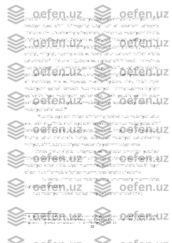 qiladilar. 20
  Tilshunoslikda nutq madaniyati tushunchasining aniq mohiyatini ochib
beradigan   puxta   ta’rif     bo‘lmaganligi   tufayli   turli   xil   qarashlarni   uchratamiz.
Tilshunos   olim   U.Nosirovning   ko‘rsatishicha ,   olimlar   nutq   madaniyatini   bir   tilda
to‘g‘ri   so‘zlash   va   yozish,   fikrni   aniq   va   tushunarli   ifodalash,   tasviriy   va   obrazli
vositalardan unumli, o‘z   o‘rnida foydalana bilish, nutqning qisqaligi, ixchamligi,
aniqligi,   milliyligi,   nutqning   sodda   va   barcha   uchun   tushun a rli   bo‘lishi   sifatida
tushuntiradilar. 21
  Tilshunos   T.Qudratov  esa   quyidagi   ta’rifni   beradi:   Tor   ma’noda
nutq   madaniyati   –   til   normalarini   egallamoq,   ya’ni   talaffuz,   urg‘u,   so‘z   ishlatish,
gap tuzish qonunlarini yaxshi bilmoq, shuningdek, tilning tasviriy vositalaridan har
xil   sharoitlarga   mos   va   maqsadga   muvofiq   foydalana   olish,   ifodali   o‘qish
madaniyatini   egallash   demakdir.   Nutq   madaniyati   –   tilning   tuganmas   boyligini
egallashdir.   Nutq   madaniyatini   egallash   orqali   kishi   yetuklik   sari   bir   qadam
tashlagan   bo‘ladi.   Insoniyat   umummadaniyatining   katta   tarkibiy   qismini   nutq
madan i yati tashkil etadi. 22
    Yuqorida   qayd   etib   o‘tilgan   ta’riflarning   barchasi   nutq   madaniyati   uchun
xos. Lekin shu o‘rinda  shuni  qayd etish  kerakki,  olimlar  nutq madaniyatiga ta’rif
berishda  nutqning u yoki bu xususiyatiga   asoslanib,  bir yoqlama fikr yuritadilar.
Shuning   uchun   tilshunoslik   hozirga   qadar   nutq   madaniyati   tushunchasining
mohiyati, ta’rifi, tadqiqot ob’yekti masalasi o‘z  ye chimini topgan emas.
O‘ zbek   tilshunosligida   E.Begmatov   va   boshqalar   tomonidan   yaratilgan
“ O‘ zbek nutqi madaniyati ocherklari” qo‘llanmasi da  o‘zbek tilshunosligining nutq
madaniyati   sohasi   oldida   turgan   muammo   va   vazifalar   birmuncha   batafsil   bayon
etilgan. Bu qo‘llanmada ko‘tarilgan muammolarga kengroq to‘xtalamiz.
      Bu   asarda   olimlar   nutq   madaniyatining   umumnazariy   muammolariga
quyidagilarni kiritadilar:
       - nutq madaniyati hodisasi haqidagi ilmiy tushunchani aniqlashtirish ;
20
 Қўнғуров Р.,Бѐгматов Э.,Тожи	ѐв Ё.Нутқ маданияти ва услубият асослари.–Тошк	ѐнт:Ўқитувчи,1992.-Б.20.
21
 Носиров У.  Нутқ маданияти ва давр.Нутқ маданиятига оид масалалар.  – Тошк	
ѐнт:Фан, 1973,  - Б.119-120.
22
  Қудратов Т. Нутқ маданияти асослари.  – Тошк	
ѐнт:”Ўқитувчи”, 1993. - Б.3.
23 