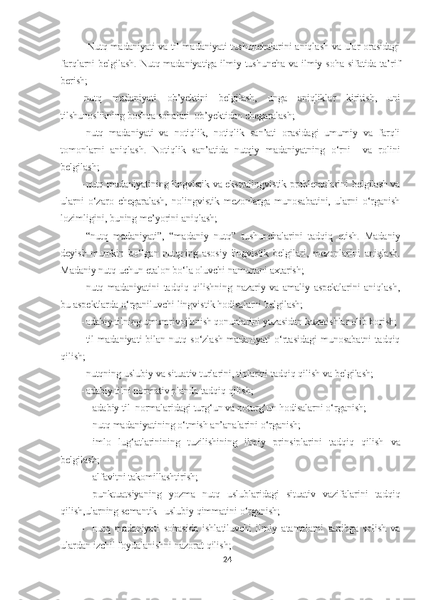             - Nutq madaniyati  va til madaniyati  tushunchalarini aniqlash va ular orasidagi
farqlarni belgilash. Nutq madaniyatiga ilmiy tushuncha va ilmiy soha sifatida ta’rif
berish;
-nutq   madaniyati   ob’yektini   belgilash,   unga   aniqliklar   kiritish,   uni
tilshunoslikning boshqa sohalari  ob’yektidan chegaralash;
- nutq   madaniyati   va   notiqlik,   notiqlik   san’ati   orasidagi   umumiy   va   farqli
tomonlarni   aniqlash.   Notiqlik   san’atida   nutqiy   madaniyatning   o‘rni     va   rolini
belgilash;
- nutq madaniyatining lingvistik va ekstralingvistik problemalarini belgilash va
ularni   o‘zaro   chegaralash,   nolingvistik   mezonlarga   munosabatini,   ularni   o‘rganish
lozimligini, buning me’yorini aniqlash;
- “nutq   madaniyati”,   “madaniy   nutq”   tushunchalarini   tadqiq   etish.   Madaniy
deyish   mumkin   bo‘lgan   nutqning   asosiy   lingvistik   belgilari,   mezonlarini   aniqlash.
Madaniy nutq uchun etalon bo‘la oluvchi namunani axtarish;
- nutq   madaniyatini   tadqiq   qilishning   nazariy   va   amaliy   aspektlarini   aniqlash,
bu aspektlarda o‘rganiluvchi lingvistik hodisalarni belgilash;
- adabiy tilning umumrivojlanish qonunlarini yuzasidan kuzatishlar olib borish;
- til   madaniyati   bilan  nutq  so‘zlash  madaniyati   o‘rtasidagi  munosabatni   tadqiq
qilish;
- nutqning uslubiy va situativ turlarini, tiplarini tadqiq qilish va belgilash;
- adabiy tilni normativ planda tadqiq qilish;
- adabiy til  normalaridagi turg‘un va noturg‘un hodisalarni o‘rganish;
- nutq madaniyatining o‘tmish an’analarini o‘rganish;
- imlo   lug‘atlarinining   tuzilishining   ilmiy   prin s iplarini   tadqiq   qilish   va
belgilash;
- alfavitni takomillashtirish;
- punktuatsiyaning   yozma   nutq   uslublaridagi   situativ   vazifalarini   tadqiq
qilish,ularning semantik –uslubiy qimmatini o‘rganish; 
- nutq   madaniyati   sohasida   ishlatiluvchi   ilmiy   atamalarni   tartibga   solish   va
ulardan izchil foydalanishni nazorat qilish;
24 