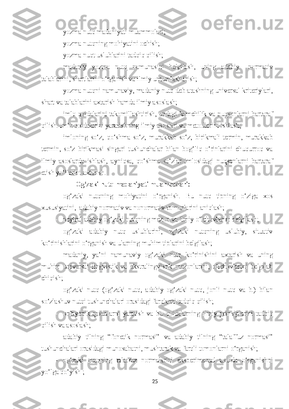 - yozma nutq madaniyati muammolari;
- yozma nutqning mohiyatini ochish;
- yozma nuqt uslublarini tadqiq qilish;
- madaniy   yozma   nutq   namunasini   belgilash,   uning   adabiy   –normativ
talablarini, shartlarini o‘rganish va ilmiy umumlashtirish;
- yozma nutqni namunaviy, madaniy nutq deb atashning universal kriteriylari,
shart va talablarini axtarish hamda ilmiy asoslash;
- imlo qoidalarini takomillashtirish, undagi kamchilik va nuqsonlarni bartaraf
qilish. Imlo qoidalarini yaratishning ilmiy asoslari va metodlarini ishlash;
- imloning   so‘z,   qo‘shma   so‘z,   murakkab   so‘z,   birikmali   termin,   murakkab
termin,   so‘z   birikmasi   singari   tushunchalar   bilan   bog‘liq   o‘rinlarini   chuqurroq   va
ilmiy   asoslarda   ishlash,   ayniqsa,   qo‘shma   so‘zlar   imlosidagi   nuqsonlarni   bartaraf
etish yo‘llarini axtarish .
Og‘zaki nutq madaniyati muammolari:
- og‘zaki   nutqning   mohiyatini   o‘rganish.   Bu   nutq   tipning   o‘ziga   xos
xususiyatini,  adabiy normativ va nonormativ tomonlarini aniqlash;
- neytral adabiy og‘zaki nutqning mezon va ilmiy o‘lchovlarini belgilash;
- og‘zaki   adabiy   nutq   uslublarini,   og‘zaki   nutqning   uslubiy,   situativ
ko‘rinishlarini o‘rganish va ularning muh i m tiplarini belgilash; 
- madaniy,   ya’ni   namunaviy   og‘zaki   nutq   ko‘rinishini   axtarish   va   uning
muhim   universal   lingvistik   va   ekstralingvistik   mezonlarini,   o‘lchovlarini   belgilab
chiqish;
- og‘zaki   nutq   (og‘zaki   nutq,   adabiy   og‘zaki   nutq,   jonli   nutq   va   b.)   bilan
so‘zlashuv nutqi tushunchalari orasidagi farqlarni tadqiq qilish;
- orfo ye pik   qoidalarni   yaratish   va   bu   qoidalarning   ilmiy   prin s iplarini   tadqiq
qilish va asoslash;
- adabiy   tilning   “fonetik   normasi”   va   adabiy   tilning   “talaffuz   normasi”
tushunchalari orasidagi munosabatni, mushtarak va farqli tomonlarni o‘rganish;
- og‘zaki   nutqning   talaffuz   normalarini   eksperimental   usulda   o‘rganishni
yo‘lga qo‘yish ;
25 