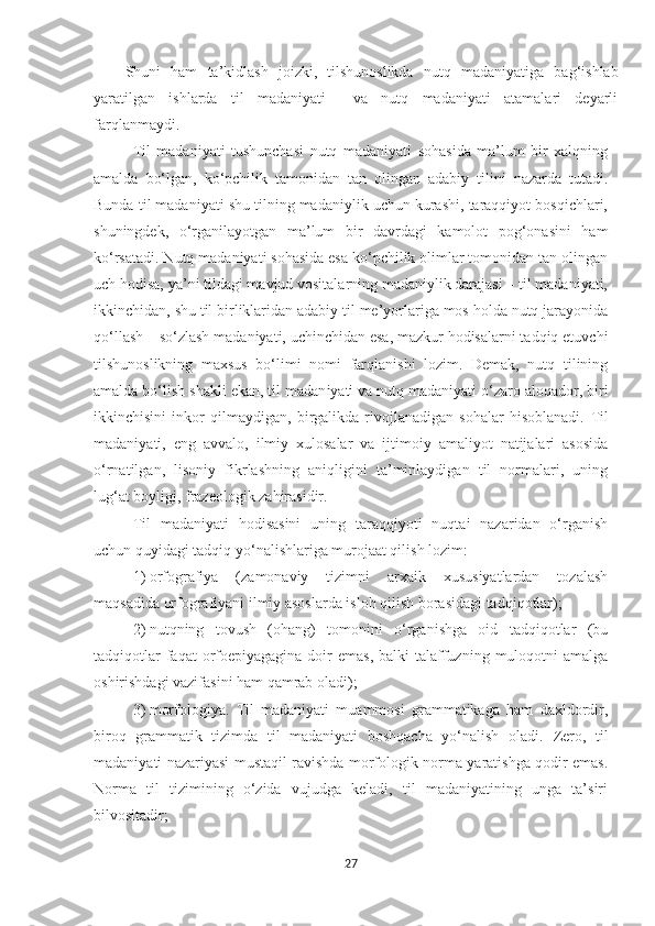 Shuni   ham   ta’kidlash   joizki,   tilshunoslikda   nutq   madaniyatiga   bag‘ishlab
yaratilgan   ishlarda   til   madaniyati     va   nutq   madaniyati   atamalari   deyarli
farqlanmaydi.  
Til   madaniyati   tushunchasi   nutq   madaniyati   sohasida   ma’lum   bir   xalqning
amalda   bo‘lgan,   ko‘pchilik   tamonidan   tan   olingan   adabiy   tilini   nazarda   tutadi.
Bunda til madaniyati shu tilning madaniylik uchun kurashi, taraqqiyot bosqichlari,
shuningdek,   o‘rganilayotgan   ma’lum   bir   davrdagi   kamolot   pog‘onasini   ham
ko‘rsatadi. Nutq madaniyati sohasida esa ko‘pchilik olimlar tomonidan tan olingan
uch hodisa, ya’ni tildagi mavjud vositalarning madaniylik darajasi – til madaniyati,
ikkinchidan, shu til birliklaridan adabiy til me’yorlariga mos holda nutq jarayonida
qo‘llash – so‘zlash madaniyati, uchinchidan esa, mazkur hodisalarni tadqiq etuvchi
tilshunoslikning   maxsus   bo‘limi   nomi   farqlanishi   lozim.   Demak,   nutq   tilining
amalda bo‘lish shakli ekan, til madan i yati va nutq madaniyati o‘zaro aloqador, biri
ikkinchisini   inkor   qilmaydigan,   birgalikda   rivojlanadigan   sohalar   hisoblanadi.   Til
madaniyati,   eng   avvalo,   ilmiy   xulosalar   va   ijtimoiy   amaliyot   natijalari   asosida
o‘rnatilgan,   lisoniy   fikrlashning   aniqligini   ta’minlaydigan   til   normalari,   uning
lug‘at boyligi, frazeologik zahirasidir.
Til   madaniyati   hodisasini   uning   taraqqiyoti   nuqtai   nazaridan   o‘rganish
uchun quyidagi tadqiq yo‘nalishlariga murojaat qilish lozim:
1)   orfografiya   (zamonaviy   tizimni   arxaik   xususiyatlardan   tozalash
maqsadida orfografiyani ilmiy asoslarda isloh qilish borasidagi tadqiqotlar);
2)   nutqning   tovush   (ohang)   tomonini   o‘rganishga   oid   tadqiqotlar   (bu
tadqiqotlar   faqat  orfoepiyagagina  doir  emas,   balki  talaffuzning  muloqotni  amalga
oshirishdagi vazifasini ham qamrab oladi);
3)   morfologiya.   Til   madaniyati   muammosi   grammatikaga   ham   daxldordir,
biroq   grammatik   tizimda   til   madaniyati   boshqacha   yo‘nalish   oladi.   Zero,   til
madaniyati nazariyasi mustaqil ravishda morfologik norma yaratishga qodir emas.
Norma   til   tizimining   o‘zida   vujudga   keladi,   til   madaniyatining   unga   ta’siri
bilvositadir;
27 