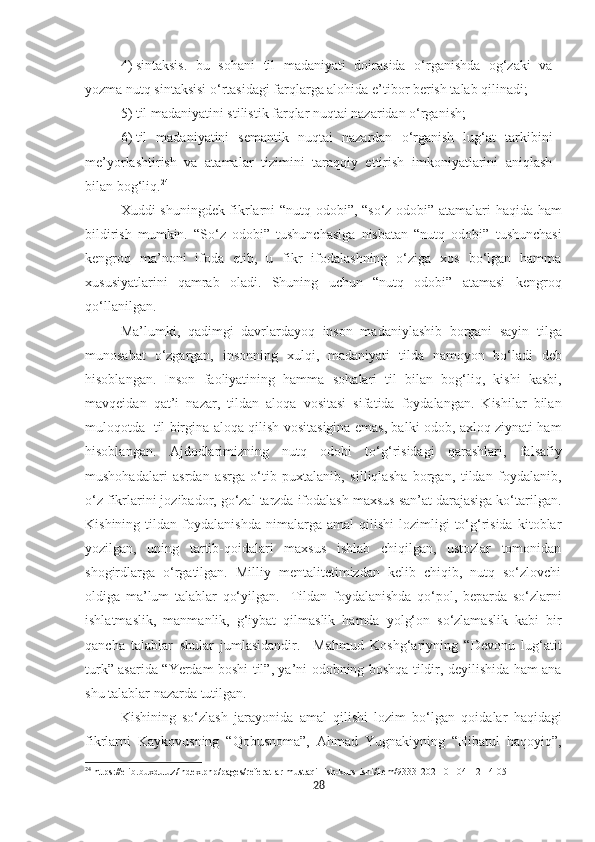 4)   sintaksis.   bu   sohani   til   madaniyati   doirasida   o‘rganishda   og‘zaki   va
yozma nutq sintaksisi o‘rtasidagi farqlarga alohida e’tibor berish talab qilinadi;
5)   til madaniyatini stilistik farqlar nuqtai nazaridan o‘rganish;
6)   til   madaniyatini   semantik   nuqtai   nazardan   o‘rganish   lug‘at   tarkibini
me’yorlashtirish   va   atamalar   tizimini   taraqqiy   ettirish   imkoniyatlarini   aniqlash
bilan bog‘liq. 24
Xuddi shuningdek fikrlarni “nutq odobi”, “so‘z odobi” atamalari haqida ham
bildirish   mumkin.   “So‘z   odobi”   tushunchasiga   nisbatan   “nutq   odobi”   tushunchasi
kengroq   ma’noni   ifoda   etib,   u   fikr   ifodalashning   o‘ziga   xos   bo‘lgan   hamma
x ususiyatlarini   qamrab   oladi.   Shuning   uchun   “nutq   odobi”   atamasi   kengroq
qo‘llanil gan.
Ma’lumki,   qadimgi   davrlardayoq   inson   madaniylash ib   borgani   sayin   tilga
munosabat   o‘zgargan,   insonning   xulqi,   madan i yati   tilda   namoyon   bo‘ladi   deb
hisoblangan .   Inson   faoliyatining   hamma   sohalari   til   bilan   bog‘liq,   kishi   kasbi,
mavqeidan   qat’i   nazar,   tildan   aloqa   vositasi   sifatida   foydalangan.   Kishilar   bilan
muloqotda   til birgina aloqa qilish vositasigina emas, balki odob, axloq ziynati ham
hisoblangan.   Ajdodlarimizning   nutq   odobi   to‘g‘risidagi   qarashlari,   falsafiy
mushohadalari   asrdan   asrga   o‘tib   puxtalanib,   silliqlasha   borgan,   tildan   foydalanib,
o‘z fikrlarini jozibador, go‘zal tarzda ifodalash maxsus san’at darajasiga ko‘tarilgan.
Kishining   tildan   foydalanishda   nimalarga  amal   qilishi   lozimligi   to‘g‘risida   kitoblar
yozilgan,   uning   tartib-qoidalari   maxsus   ishlab   chiqilgan,   ustozlar   tomonidan
shogirdlarga   o‘rgatilgan.   Milliy   mentalitetimizdan   kelib   chiqib,   nutq   so‘zlovchi
oldiga   ma’lum   talablar   qo‘yilgan.     Tildan   foydalanishda   qo‘pol,   beparda   so‘zlarni
ishlatmaslik,   manmanlik,   g‘iybat   qilmaslik   hamda   yolg‘on   so‘zlamaslik   kabi   bir
qancha   talablar   shular   jumlasidandir.     Mahmud   Koshg‘ariyning   “Devonu   lug‘atit
turk” asarida “Yerdam boshi til”, ya’ni odobning boshqa tildir, deyilishida ham ana
shu talablar nazarda tutilgan.
Kishining   so‘zlash   jarayonida   amal   qilishi   lozim   bo‘lgan   qoidalar   haqidagi
fikrlarni   Kaykovusning   “Qobusnoma”,   Ahmad   Yugnakiyning   “Hibatul   haqoyiq”,
24
 https://elib.buxdu.uz/index.php/pages/referatlar-mustaqil-ish-kurs-ishi/item/9333-2021-01-04-12-14-05
28 