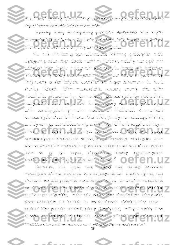 Yusuf   Xos Hojibning “Qutadg‘u bilig” asarlarida, shuningdek, Alisher Navoiyning
deyarli hamma asarlarida ko‘rishimiz mumkin. 
Insonning   nutqiy   madaniyatining   yoshlikdan   rivojlantirish   bilan   bog‘liq
muammolar   bugungi   kunda   nafaqat   soha   xodimlarini,   balki   inson   nutqiy   faoliyati
bilan shug‘ullanuvchi barchani jiddiy tashvishga solmoqda.  
Shu   bois   olib   borilayotgan   tadqiqotlarda   kishining   go‘dakligidan   tortib
ulg‘ayguniga   qadar   o‘tgan   davrda   nutqini   rivojlantirish,   madaniy   nutq   egasi   qilib
tarbiyalash   bilan   bog‘liq   holatlar   tahlilga   tortilib,   bu   borada   olib   boriladigan
ishlarning   ilmiy-nazariy   asoslari   yaratilmoqda.   Bolalar   nutqini   rivojlantirishning
ilmiy-nazariy   asoslari   bo‘yicha   kuzatishlar   olib   borgan   A.Narmanov   bu   haqda
shunday   fikrlaydi:   Ta’lim   muassasalarida,   xususan,   umumiy   o‘rta   ta’lim
maktablarida   o‘quvchilarning   kommunikativ   kompetensiyalarini   shakllantirish,
nutqiy   ko‘nikmalarini   rivojlantirish   kompetensiyaviy   va   shaxsga   yo‘naltirilgan
ta’lim   texnologiyalarining   muhim   masalalaridan   hisoblanadi.   Kommunikativ
kompetensiyalar o‘quv fanini puxta o‘zlashtirish, ijtimoiy munosabatlarga kirishish,
tanqidiy va nostandart tafakkur tarziga erishish, o‘z fikrini aniq va tushunarli bayon
qilish   bilan   bog‘liq   nutqiy   faoliyat   mahsuli   ekan,   o‘quvchilarda   mazkur
kompetensiyalarni   shakllantirish   va   rivojlantirish   masalasiga   maktabgacha   ta’lim
davri  va umumta’lim maktablarining dastlabki  bosqichlaridan katta e’tibor  qaratish
lozim   va   bu,   ayni   paytda,   o‘quvchilarda   shaxsiy   kompetensiyalarni
shakllantirishning eng muhim shartlaridan biri hamdir. 25
Darhaqiqat,   bola   ongida   nutq,   madaniy   nutq   haqidagi   tasavvurlar
maktabgacha   ta’limda   shakllanadi   va   u   bu   jarayonda   turli   didaktik   o‘yinlar,   nutq
o‘stiruvchi   vositalar   yordamida   mustahkamlab   boriladi.   Umumta’lim   maktablarida
esa o‘quvchilarni nutq madaniyatiga o‘rgatish, kitobxonlikka qiziqtirish,   notiqlikka
bag‘ishlangan   to‘garaklar,     mohir   so‘z   ustalari   bilan   o‘tkaziladigan   uchrashuvlar,
davra   suhbatlarida   olib   boriladi.   Bu   davrda   o‘quvchi   o‘zbek   tilining   qonun   –
qoidalari   bilan   yaqindan   tanishadi,   adabiy   til   me’yorlari,     milliy   til   adabiy   til   va
shevalar, ular orasidagi farqlarni anglab,  ularni bartaraf etish bo‘yicha o‘z mustaqil
25
 file:///C:/Users/Domlabobo/Downloads/bolalar-nut-ini-rivozhlantirishning-ilmiy-nazariy-asoslari.pdf
29 