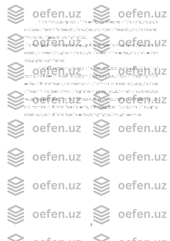 In the introductory part  of  his work, the relevance of  the topic, the goals
and tasks of scientific research, the subject and object of research, and the practical
importance of research are highlighted.
The main goal of the thesis is to study Alisher Navoi's thoughts on the culture of
speech, to present thoughts on the culture of speech in his works, and to show their
pedagogical significance.
In   this   dissertation,   the   role   of   speech   etiquette   in   the   social   life   of   our
people, the views on speech etiquette in the ancient East, the art of preaching in the
works of Alisher Navoi, the presentation of opinions on speech etiquette, the place
of Navoi in the development of stylistics in general education schools are separate
issues. analyzed. Also, the main aspects such as the requirements of speech culture
and   manners   in   Alisher   Navoi's   work,   the   pedagogical   foundations   of   studying
speech culture in Alisher Navoi's work are highlighted through examples.
3 