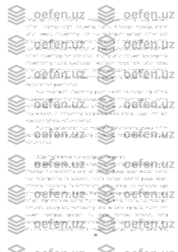 fikriga   ega   bo‘ladi.   Umumta’lim   maktablari   o‘quvchilarining   nutqiy   savodxon
bo‘lishi     to‘g‘ridan   to‘g‘ri   o‘qituvchiga   bog‘liq.   Ko‘zlangan   maqsadga   erishish
uchun     avvalo,   o‘qituvchining     o‘zi   nutq   madaniyatini   egallagan   bo‘lishi   talab
etiladi.   O‘qituvchining   dars   jarayonida   nutqi   adabiy   til   me’yorlariga   mos   bo‘lishi,
nutqi   grammatik   jihatdan   to‘g‘ri,   turli   xil   sheva   unsurlaridan,   varvarizmlardan   xoli
bo‘lishi  o‘quvchilarga ham ta’sir qiladi.   Shuning uchun o‘qituvchi dars jarayonida
o‘quvchilarning   nutqida   kuzatiladigan     xatoliklarni   bartaraf   etish   uchun   harakat
qilishi lozim.  To‘g‘ri nutq qoidalarini o‘zlashtirgan, adabiy til me’yorlari to‘g‘risida
tushunchaga   ega   bo‘lgan     o‘quvchining   savodxonlik   darajasi   ham,   nutqining
rivojlanishi ham yaxshi bo‘ladi. 
Nutq   madaniyatini   o‘rgatishning   yuqori   bosqichi   hisoblangan   oliy   ta’limda
mutaxassis tayyorlash bilan birga talabaga  avvalo, til birliklarini tanlashni, ularning
ma’nolaridagi   o‘ziga   xosliklar,   nutq   ko‘rinishlarida   uslubiy   xosliklar   mavjudligi,
ifoda   vositalari,   til   birliklarining   badiiy-estetik   vosita   sifatida     tutgan   o‘rni   kabi
masalalar to‘g‘risida ma’lumot beriladi.
Yuqorida   aytilganlardan   nutq   madaniyati   tilshunoslikning   maxsus   bo‘limi
ekanligi,   uning   taraqqiy   etishi   adabiy   til   rivojiga,   me’yorlashuviga     bog‘liqligi
ma’lum bo‘ladi.  
1.2.Qadimgi Sharqda nutq odobiga doir qarashlar .
Ma’lumki,   insoniyat     tarixida   so‘zga,   insonning   tildan   foydalanishiga   kishilar
o‘rtasidagi   munosabatlarning   asosi   deb   qaralishi   yuzaga   kelgan   vaqtdan   boshlab
nutq   madaniyatining   ilk   kurtaklari,   notiqlik   haqidagi   qarashlar   yuzaga   kelgan.
O‘tmishda   notiqlikning   ilk   ko‘rinishlarini   tadqiq   etishga   oid   manbalarda   qayd
qilinishicha,   dastlab Misr, Assuriya, Vavilonda   va keyinchalik Hindistonda paydo
bo‘lgan.   Keyinchalik   esa   qadimgi   Yunoniston   va   Rimda   notiqlik,   nutq   madaniyati
birmuncha   taraqqiy   etib,   mamlakatning   ichki   va   tashqi   siyosatida   muhim   o‘rin
tutuvchi   nazariyaga   aylangan.   Bu   davrda   mamlakat   rahbarlari,   harbiy
lashkarboshilar, siyosiy arboblar notiqlik san’atini egallagan bo‘lishlari talab etilgan.
Shu   bois   bu   mamlakatlarda   notiqlik     maxsus     o‘rgatilgan.   Qadimgi   davrda   Misr,
30 