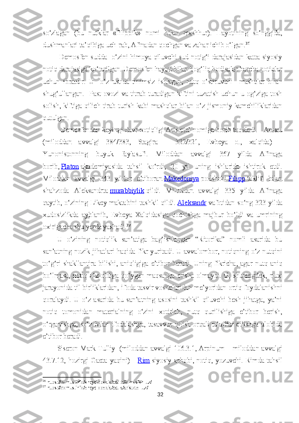 so‘zlagan   (bu   nutklar   «filippik»   nomi   bilan   mashhur).   Hayotining   so‘nggida,
dushmanlari ta’qibiga uch-rab, Afinadan qochgan va zahar ichib o‘lgan. 26
  Demosfen sudda   o‘zini himoya qiluvchi sud notig‘i darajasidan katta siyosiy
notiq darajasiga ko‘tarilgan. Demosfen hayoti bilan bog‘liq hodisalar barcha notiqlar
uchun   ibratdir.   U     o‘z   ustida   tinimsiz   ishlagan,   nutq   o‘stiruvchi     mashqlar   bilan
shug‘ullangan.   Past   ovozi   va titrab turadigan kiftini  tuzatish  uchun  u og‘ziga  tosh
solish,  kiftiga  qilich  tirab  turish  kabi   mashqlar  bilan  o‘z  jismoniy  kamchiliklaridan
qutulgan.
Demosfendan keyingi davr notiqligi Aristotel nomi ga borib taqaladi.       Arastu
(mil oddan   av valgi   384/383,   Stagira   –   322/321,   Evbeya   o.,   x alqida)   –
Yunonistonning   buyuk   faylasufi.   Mil oddan   av valgi   367   y il da   Afinaga
borib,   Platon   akademiyasida   tahsil   ko‘rdi,   20   y il   uning   ishlarida   ishtirok   etdi.
Mil oddan   av valgi   343   y il dan   e’tiboran   Makedoniya   podshohi   Filipp   taklifi   bilan
shahzoda   Aleksandrta   murabbiylik   qildi.   Mil oddan   av valgi   335   y il da   Afinaga
qaytib, o‘zining Likey maktabini  tashkil  qildi.   Aleksandr   vafotidan so‘ng 323 y il da
xudosizlikda   ayblanib,   Evbeya   Xalqidasiga   qochishga   majbur   bo‘ldi   va   umrining
oxirigacha shu yerda yashadi. 27
U   o‘zining   notiqlik   san’atiga   bag‘ishlangan   “Ritorika”   nomli   asarida   bu
san’atning nozik jihatlari haqida fikr yuritadi.   U avvalombor, notiqning o‘z nutqini
to‘g‘ri  shakllantira   bilishi,   aniqligiga  e’tibor   beradi.  Uning  fikricha,  agar   nut q  aniq
bo‘lmasa,  notiq o‘z  oldiga  qo‘ygan maqsadga  erisha  olmaydi.  U, shuningdek, nutq
jarayonida til birliklaridan, ifoda tasvir vositalaridan me’yoridan ortiq foydalanishni
qoralaydi.   U   o‘z   asarida   bu   san’atning   asosini   tashkil   qiluvchi   besh   jihatga,   ya’ni
notiq   tomonidan   materialning   o‘zini   xotirlab,   nutq   qurilishiga   e’tibor   berish,
o‘rganishga,   so‘z   bilan   ifodalashga,   tasavvur   qilish   orqali   talaffuz   qilishga   alohida
e’tibor beradi.
Siseron Mark Tulliy     (miloddan avvalgi 106.3.1, Arpinum – miloddan avvalgi
43.7.12,   hozirgi   Gaeta   yaqini)   –   Rim   siyosiy   arbobi,   notiq,   yozuvchi.   Rimda   tahsil
26
 https://qomus.info/encyclopedia/cat-d/demosfen-uz/
27
 https://qomus.info/encyclopedia/cat-a/aristotel-uz/
32 
