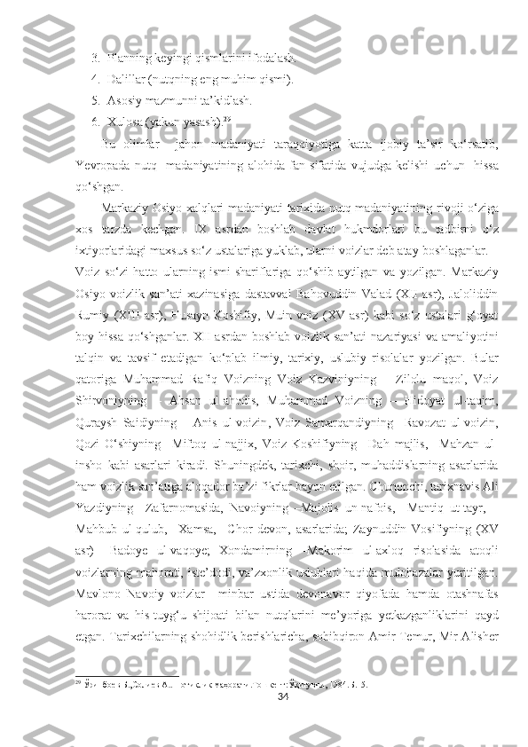 3. Planning keyingi qismlarini ifodalash.
4. Dalillar (nutqning eng muhim qismi).
5. Asosiy mazmunni ta’kidlash.
6. Xulosa (yakun yasash). 29
Bu   olimlar     jahon   madaniyati   taraqqiyotiga   katta   ijobiy   ta’sir   ko‘rsatib,
Ye vropada   nutq     madaniyatining   alohida   fan   sifatida   vujudga   kelishi   uchun     hissa
qo‘shgan.
Markaziy Osiyo xalqlari madaniyati tarixida nutq madaniyatining   rivoji o‘ziga
xos   tarzda   kechgan.   IX   asrdan   boshlab   davlat   hukmdorlari   bu   tadbirni   o‘z
ixti yo rlaridagi maxsus so‘z ustalariga yuklab, ularni voizlar deb atay boshlaganlar. –
Voiz   so‘zi   hatto   ularning   ismi-shariflariga   qo‘shib   aytilgan   va   yo zilgan.   Markaziy
Osi yo   voizlik   san’ati   xazinasiga   dastavval   Bahovuddin   Valad   (XII   asr),   Jaloliddin
Rumiy   (XIII   asr),   Husayn   Koshifiy,   Muin   voiz   (XV   asr)   kabi   so‘z   ustalari   g‘oyat
boy hissa  qo‘shganlar. XII asrdan boshlab voizlik san’ati  nazariyasi  va amali yo tini
talqin   va   tavsif   etadigan   ko‘plab   ilmiy,   tarixiy,   uslubiy   risolalar   yo zilgan.   Bular
qatoriga   Muhammad   Rafiq   Voizning   Voiz   Kazviniyning   –   Zilolu   maqol,   Voiz
Shirvoniyning   –   Ahsan   ul-ahodis,   Muhammad   Voizning   –   Hidoyat   ul-taqim,
Quraysh   Saidiyning   –   Anis   ul-voizin ,   Voiz   Samarqandiyning   –Ravozat   ul-voizin,
Qozi   O‘shiyning   –Miftoq   ul-najjix,   Voiz   Koshifiyning   –Dah   majlis,   –Mahzan   ul-
insho   kabi   asarlari   kiradi.   Shuningdek,   tarixchi,   shoir,   muhaddislarning   asarlarida
ham voizlik san’atiga aloqador ba’zi fikrlar ba yo n etilgan. Chunonchi, tarixnavis Ali
Yazdiyning   –Zafarnomasida,   Navoiyning   –Majolis   un-nafois,   –Mantiq   ut-tayr,   –
Mahbub   ul-qulub,   –Xamsa,   –Chor   devon,   asarlarida;   Zaynuddin   Vosifiyning   (XV
asr)   –Badoye   ul-vaqoye;   Xondamirning   –Makorim   ul-axloq   risolasida   atoqli
voizlarning mahorati, iste’dodi, va’zxonlik uslublari haqida mulohazalar  yuritilgan.
Mavlono   Navoiy   voizlar   –minbar   ustida   devonavor   qi yo fada   hamda   otashnafas
harorat   va   his-tuyg‘u   shijoati   bilan   nutqlarini   me’ yo riga   yetkazganliklarini   qayd
etgan. Tarixchilarning shohidlik berishlaricha, sohibqiron Amir Temur, Mir Alisher
29
 Ўринбоѐв Б.,Соли	ѐв А.. Нотиқлик маҳорати.Тошк	ѐнт:Ўқитувчи, 1984.Б.15.
34 