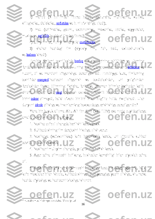 2)   mantiq   (8   bo‘limdan   iborat   bo‘lib,   tushuncha,   muhokama,   xulosa,
sillogistika, dialektika,   sofistika   va b. ni o‘z ichiga oladi);
3)   mat.   (arifmetika,   geom.,   astronomiya,   mexanika,   optika,   sayyoralar,
musiqa va   og‘irlik   haqidagi ilmdan iborat);
4) tabiiy ilmlar, ilohiy ilmlar yoki   metafizika ;
5)   shahar   haqidagi   ilm   (siyosiy   ilm,   fiqh,   ped.,   axloqshunoslik
va   kalom   kiradi).
Forobiy   fanlarni   tasniflashda   borliq   xususiyatlarining   tahlilidan   va   ularning
fanda   aks   etishidan   kelib   chiqadi.   Uning   tasnifi,   eng   avvalo,   tabiatni,   tafakkur   va
nutqni,   til   va   mantiqni   o‘rganishga   qaratilgan   edi.   Forobiyga   kura,   ilmlarning
tasnifidan   maqsad   haqiqatni   o‘rganish   va   tasdiqlashdan,   uni   yolg‘ondan
farqlashdan  iborat. Olimning  fikricha,  fanlar  va  umuman  bilimlar  borliqdan  kelib
chiqib,   borliqni   uzoq   vaqt   o‘rganish   asosida   to‘planib   boradi.   Turli   ilmlar   bir-
birini   inkor   qilmaydi,   balki   o‘zaro   bir-biri   bilan   bog‘liq   holda   rivojlanadi.   Ular
dunyoni   idrok   qilishga va insonlarnkng baxtsaodatga erishishiga qaratilgandir. 31
Ya na   bir   buyuk   alloma   Abu   Ali   ibn   Sino   (980-1037)   esa   notiq   quyidagilarga
amal qilishi lozim ,  deb hisoblaydi. 
1. Nasihat qo‘pol ohangda berilishi kerak emas.
2. Suhbatdoshning ilm darajasini hisobga olish zarur.
3. Nasihatga   (va’zxonlik k a)   ko‘p   berilmaslik   kerak,   uni   o‘rtoqlik   suhbati
tarzida olib borish kerak.
4. Nasihatni muloyim ohangda, yolg‘iz olib borish kerak.
5. Agar   ta’na   qilmoqchi   bo‘lsang ,   boshqalar   kamchiligi   bilan   qiyoslab   ta’na
qil. 
6. Agar   o‘z  e’tiqodingini   aytmoqchi   bo‘lsang,   faqat   bir   faktga   tayanma,   balki
ko‘p masalalar bilan isbotla ,  suhbatdoshingni buni yuragiga yaqin olishga, shu narsa
haqida o‘ylashga va haqiqatni izlashga ishontir. 
31
 https://qomus.info/encyclopedia/cat-f/forobiy-uz/
36 