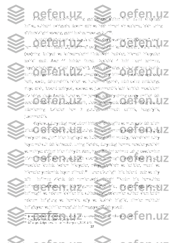 7. Agar   suhbatdoshing   sening   gaplaringga   e’tibor   bilan   quloq   solayotgan
bo‘lsa,   suhbatni   oxirigacha   davom   et t ir   va   hech   nimani   sir   saqlama,   lekin   uning
e’tiborsizligini sezsang, gapni boshqa mavzuga bur” 32
.
Notiqlik   san’ati   tarixida   buyuk   alloma   Kaykovusning   “Qobusnoma”   asari
ham muhim o‘rin tutadi. „Qobusnoma“ asosini Qur oni karim suralari, Muhammadʼ
(sav)ning   faoliyati   va   ko rsatmalarini   ifodalovchi   hadislar,   hikmatli   hikoyatlar	
ʻ
tashkil   etadi.   Asar   44   bobdan   iborat.   Dastlabki   4   bobi   Haqni   tanimoq,
Payg ambarlarning   xilqati   (yaratilishi),   Alloh   ne matiga   shukur   qilmoq   haqida	
ʻ ʼ
bo lib,   qolgan   40   bobi   ota-onani   hurmatlash,   ilmiy   bilimlarni,   san atni   egallash,	
ʻ ʼ
harb,   savdo,   dehqonchilik   ishlari   va   hunarni   o rganish,   odob-axloq   qoidalariga	
ʻ
rioya   etish,   farzand   tarbiyasi,   saxovat   va   juvonmardlik   kabi   ko plab   masalalarni	
ʻ
o z ichiga oladi. Asarda hunar va ilm jamiyat  taraqqiyotining asosiy omillari deb	
ʻ
qaraladi. Odamlar 3 guruhga bo linib, ularning jamiyatda tutgan o rni belgilanadi;	
ʻ ʻ
odamlarning   fazilatlari   ham   3   guruhga   bo linadi:   aqllilik,   haqgo ylik,	
ʻ ʻ
juvonmardlik.
Kaykovus dunyodagi mavjudotni birbiri bilan bog liq va murosasiz deb talqin	
ʻ
qiladi.   U   kishi   ruhiyatini   ham   2   guruhga   bo ladi:   jismoniy   sezgini   modda,   ruhiy	
ʻ
hissiyotni esa „jon“ bilan bog laydi va bularning birini moddiy, ikkinchisini ruhiy	
ʻ
hayot mahsuli deb ko rsatadi. Uning fikricha, dunyodagi hamma narsalar yaralishi	
ʻ
va mohiyat e tibori bilan ilohiydir. Zero, inson Allohni tanimoq uchun avvalambor	
ʼ
o zini   bilmog i,   ya ni   „sozga   qarab   sozandani   tanimog i   lozim“,   deydi.   Bu   kabi	
ʻ ʻ ʼ ʻ
masalalar   kitobda   ixcham   hikoyatlar,   rivoyatlar,   she r   va   latifalar,   maqol   va	
ʼ
hikmatlar  yordamida bayon qilinadi. 33
  Hunar afzunlig‘i   bila baland   qadr va oliy
ta’b     bo‘lmoq   zikrida   deb   nomlanuvchi   oltinchi   “ Nodon   bila   h amsu h bat
b o‘ lma g‘ il,   xususan,   seni   dono   gumon   etg‘on   bila. ,   O‘ z   ja h dingga   xursand
b o‘ lma g‘ il   va   neknom   kishilar   bila   su h bat   tutgil,   neknomlar   su h bati   sharofatidin
neknom   b o‘ l g‘ ung   va   h amisha   sa’y   va   kushish   bilgilki,   olimlar   ma h bubi
b o‘ l g‘ aysan va jo h illar mar g‘ ubi b o‘ lmagaysan ” 34
deb yozadi.
32
 Бу ҳақда қаранг: Ўринбо	
ѐв Б.,Соли	ѐв А. Нотиқлик маҳорати.Тошк	ѐнт:Ўқитувчи, 1984.
33
 https://uz.wikipedia.org/wiki/Qobusnoma
34
 Кайковус.Қобуснома.Тошк	
ѐнт: Ўқитувчи, 2006.Б.43.
37 