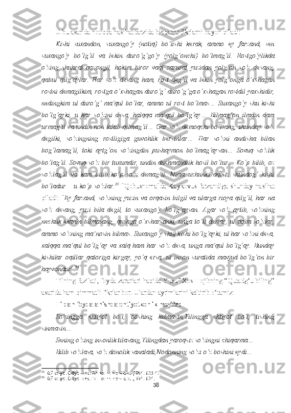 U bu asarida notiqqa nasihat tarzida bir qator fikrlarni bayon qiladi: 
Kishi   suxandon,   suxango‘y   (notiq)   bo‘lishi   kerak,   ammo   ey   farzand,   sen
suxango‘y   bo‘lg‘il   va   lekin   duro‘g‘go‘y   (yolg‘onchi)   bo‘lmag‘il.   Rostgo‘ylikda
o‘zing   shuhrat   qozongil,   hokim   biror   vaqt   zarurat   yuzidan   yolg‘on   so‘z   desang,
qabul   qilg‘aylar.   Har   so‘z   desang   ham,   rost   deg‘il   va   lekin   yolg‘onga   o‘xshagan
rostni demagilkim, rostga o‘xshagan duro‘g‘ duro‘g‘ga o‘xshagan rostdil yaxshidir,
nedingkim   ul   duro‘g‘   ma’qul   bo‘lar,   ammo   ul   rost   bo‘lmas…   Suxango‘y   shu   kishi
bo‘lg‘ayki,   u   har   so‘zini   desa,   halqqa   ma’qul   bo‘lg‘ay…   Bilmag‘on   ilmdin   dam
urmag‘il va undin non talab qilmag‘il… Gar so‘z demoqchi bo‘lsang, shunday so‘z
degilki,   so‘zingning   rostligiga   guvohlik   bersinlar…   Har   so‘zni   andisha   bilan
bog‘lamag‘il,   toki   aytg‘on   so‘zingdin   pushaymon   bo‘lmag‘aysan…   Sovuq   so‘zlik
bo‘lag‘il. Sovuq so‘z bir tuxumdir, undin dushmandlik hosil bo‘lur… Ko‘p bilib, oz
so‘zlag‘il   va   kam   bilib   ko‘p   so‘z   demag‘il.   Nima   uchunki   aqlsiz   shundog‘   kishi
bo‘ladur  – u ko‘p so‘zlar. 35
  "Qobusnoma"da  Kaykovus  farzandiga shunday  nasihat
qiladi: " Ey farzand, so‘zning yuzin va orqasin bilgil va ularga rioya qilg‘il, har na
so‘z   desang,   yuzi   bila   degil,   to   suxango‘y   bo‘lg‘aysan.   Agar   so‘z   aytib,   so‘zning
nechuk   ekanin   bilmasang,   qushga   o‘xsharsanki,   unga   to‘ti   derlar,   ul   doim  so‘zlar,
ammo so‘zning ma’nosin bilmas. Suxango‘y shul kishi bo‘lg‘ayki, ul har so‘zni desa,
xalqqa ma’qul  bo‘lg‘ay va xalq ham har so‘z desa, unga ma’qul  bo‘lg‘ay. Bunday
kishilar   oqillar   qatoriga   kirgay,   yo‘q   ersa,   ul   inson   suratida   mavjud   bo‘lg‘on   bir
hayvondur ". 36
Tilning fazilati, foyda-zararlari haqida Yusuf Xos Hojibning “Qutadg‘u biling”
asarida ham qimmatli fikrlar bor. Ulardan ayrimlarini keltirib o‘tamiz:
Tildan foydalanishda ehtiyotkorlik haqida:
So‘zingga   ehtiyot   bo‘l,   boshing   ketmasin,Tilingga   ehtiyot   bo‘l,   tishing
sinmasin…
Sening o‘zing insonlik tilasang,Tilingdan yaroqsiz so‘zingni chiqarma…
Bilib so‘zlasa, so‘z donolik sanaladi,Nodonning so‘zi o‘z boshini eydi…
35
 Кайковус.Қобуснома.Тошкѐнт: Истиқлол,1994.Б.35-40.
36
 Кайковус.Қобуснома.Тошк
ѐнт: Истиқлол,1994.Б.34.
38 