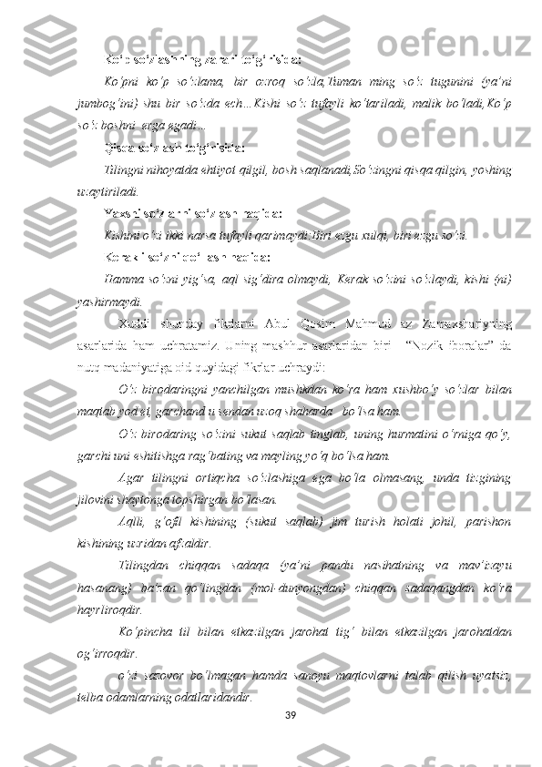 Ko‘p so‘zlashning zarari to‘g‘risida:
Ko‘pni   ko‘p   so‘zlama,   bir   ozroq   so‘zla,Tuman   ming   so‘z   tugunini   (ya’ni
jumbog‘ini)   shu   bir   so‘zda   ech…Kishi   so‘z   tufayli   ko‘tariladi,   malik   bo‘ladi,Ko‘p
so‘z boshni  erga egadi…
Qisqa so‘zlash to‘g‘risida:
Tilingni nihoyatda ehtiyot qilgil, bosh saqlanadi,So‘zingni qisqa qilgin,  yo shing
uzaytiriladi.
Yaxshi so‘zlarni so‘zlash haqida:
Kishini o‘zi ikki narsa tufayli qarimaydi:Biri ezgu xulqi, biri ezgu so‘zi.
Kerakli so‘zni qo‘llash haqida:
Hamma  so‘zni   yig‘sa,   aql   sig‘dira   olmaydi,   Kerak  so‘zini  so‘zlaydi,  kishi   (ni)
yashirmaydi.
Xuddi   shunday   fikrlarni   Abul   Qosim   Mahmud   az   Zama x shariyning
asarlarida   ham   uchratamiz.   Uning   mashhur   asarlaridan   biri   -   “Nozik   iboralar”   da
nutq madaniyatiga oid quyidagi fikrlar uchraydi:
O‘ z   birodaringni   yanchilgan   mushkdan   ko‘ra   ham   xushbo‘y   so‘zlar   bilan
maqtab yod et, garchand u sendan uzoq shaharda   bo‘lsa ham.
O‘ z   birodaring   so‘zini   sukut   saqlab   tinglab,   uning   hurmatini   o‘rniga   qo‘y,
garchi uni eshitishga rag‘bating va mayling yo‘q bo‘lsa ham.
Agar   tilingni   ortiqcha   so‘zlashiga   ega   bo‘la   olmasang,   unda   tizgining
jilovini shaytonga topshirgan bo‘lasan. 
Aqlli,   g‘ofil   kishining   (sukut   saqlab)   jim   turish   holati   johil,   parishon
kishining uzridan afzaldir.
Tilingdan   chiqqan   sadaqa   (ya’ni   pandu   nasihatning   va   mav’izayu
hasanang)   ba’zan   qo‘lingdan   (mol-dunyongdan)   chiqqan   sadaqangdan   ko‘ra
hayrliroqdir.
Ko‘pincha   til   bilan   etkazilgan   jarohat   tig‘   bilan   etkazilgan   jarohatdan
og‘irroqdir. 
o‘zi   sazov o r   bo‘lmagan   hamda   sanoyu   maqtovlarni   talab   qilish   uya ts iz,
telba odamlarning odatlaridandir. 
39 