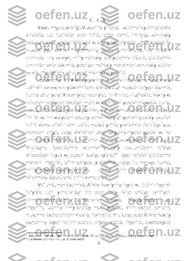 K I R I SH
Mavzuning dolzarbligi.  Mustaqillik  yillarida    xalqimiz hayotining barcha
sohalarida   tub   burilishlar   sodir   bo‘ldi,   ta’lim   tizimi,   ilm-fanga   zamonaviy
pedagogik texnologiyalar  kirib keldi va amaliyotga joriy etildi.   Yurtimizning o‘z
mustaqilligiga   erishishi   hayotimizning   barcha   ko‘rinishlarida   o‘z   ifodasini
topmoqda.   Eng   asosiysi,   milliy-ma’naviy   qadriyatlarimiz   tiklandi,   ajdodlarimiz
tomonidan   asrlar   davomida   yaratilgan   ma’naviy   merosimizni   zamonaviy   talablar
asosida o‘rganishimiz uchun yangi imkoniyatlar yaratildi.  
Prezidentimiz   Sh.M.Mirziyoyevning:   « Biz o‘z oldimizga mamlakatimizda
Uchinchi Renessans poydevorini barpo etishdek ulug‘ maqsadni qo‘ygan ekanmiz,
buning uchun yangi Xorazmiylar, Beruniylar, Ibn Sinolar, Ulug‘beklar, Navoiy va
Boburlarni   tarbiyalab   beradigan   muhit   va   sharoitlarni   yaratishimiz   kerak.   Bunda,
avvalo,   ta’lim   va   tarbiyani   rivojlantirish,   sog‘lom   turmush   tarzini   qaror   toptirish,
ilm-fan   va   innovasiyalarni   taraqqiy   ettirish   milliy   g‘oyamizning   asosiy   ustunlari
bo‘lib   xizmat   qilishi   lozim.   Ushbu   maqsad   yo‘lida   yoshlarimiz   o‘z   oldiga   katta
marralarni   qo‘yib,   ularga   erishishlari   uchun   keng   imkoniyatlar   yaratish   va   har
tomonlama   ko‘mak   berish   –   barchamiz   uchun   eng   ustuvor   vazifa   bo‘lishi   zarur.
Shundagina   farzandlarimiz   xalqimizning   asriy   orzu-umidlarini   ro‘ѐAbga
chiqaradigan   buyuk   va   qudratli   kuchga   aylanadi” 1
  degan   so‘zlari   ajdodlarimiz
merosini   o‘rganish,   ta’lim-tarbiyada   yoshlarimiz   ongiga   bu   merosga   hurmat,
milliy-ma’naviy   qadriyatlarimizga     qiziqish   ruhini   singdirish   borasidagi
ishlarimizda dasturul amal bo‘lib xizmat qiladi. 
Ma’lumki, mamlakatimizda Alisher Navoiyning hayoti va   ijodini o‘rganish
bo‘yicha   turli   yo‘nalishdagi   bir   qator   ilmiy   ishlar   amalga   oshirilgan.
Olimlarimizning   ko‘p   yillik   izlanishlari   natijasida     Navoiy   asarlari   puxta
o‘rganilib,   ularning   ilmiy-tanqidiy   matni   yaratildi,   shoir   asarlari   jamlanib,
mukammal asarlar to‘plami shaklida nashr etildi. Shu kunga qadar Alisher Navoiy
asarlarining   deyarli   har   biri   tadqiqot   ob’yekti   sifatida   o‘rganildi,   dissertatsiyalar
1
  Ўзб	
ѐкистон Р	ѐспубликаси Пр	ѐзид	ѐнти Шавкат Мирзиё	ѐвнинг Олий Мажлисга мурожаатномаси.  
https://www.uzbekistonmet.uz/uz/lists/view/751
4 