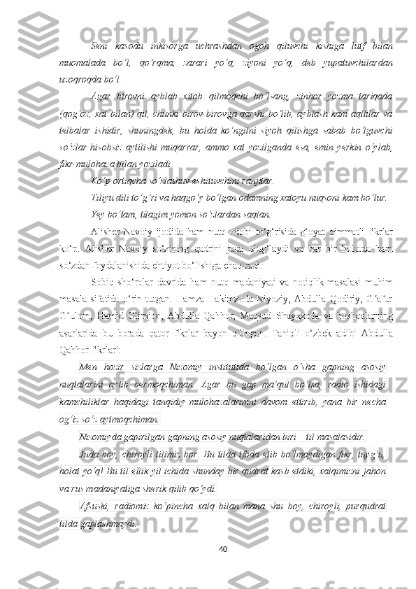 Seni   kasodu   inkisorga   uchrashdan   ogoh   qiluvchi   kishiga   lutf   bilan
muomalada   bo‘l,   qo‘rqma,   zarari   yo‘q,   ziyoni   yo‘q,   deb   yupatuvchilardan
uzoqroqda bo‘l. 
Agar   birovni   ayblab   xitob   qilmoqchi   bo‘lsang,   zinhor   yozma   tariqada
(qog‘oz, xat  bilan) qil, chunki birov-birovga qarshi  bo‘lib, ayblash kam aqllilar va
telbalar   ishidir,   shuningdek,   bu   holda   ko‘ngilni   siyoh   qilishga   sabab   bo‘lguvchi
so‘zlar   hisobsiz   aytilishi   muqarrar,   ammo   xat   yozilganda   esa,   emin- ye rkin   o‘ylab,
fikr-mulohaza bilan yoziladi.
   Ko‘p ortiqcha so‘zlashuv eshituvchini ranjitar.
Tiliyu dili to‘g‘ri va haqgo‘y bo‘lgan odamning xatoyu nuqsoni kam bo‘lur.
Ye y bo‘tam ,  t i lagim yomon so‘zlardan saqla n .
Alisher   Navoiy   ijodida   ham   nutq   odob i   to‘g‘risida   g‘oyat   qimmatli   fikrlar
ko‘p.   Alisher   Navoiy   so‘zining   qadrini   juda   ulug‘laydi   va   har   bir   holatda   ham
so‘zdan foydalanishida ehtiyot bo‘lishiga chaqiradi. 
Sobiq   sho‘rolar   davrida   ham   nutq   madaniyati   va   notiqlik   masalasi   muhim
masala   sifatida   o‘rin   tutgan.   Hamza   Hakimzoda   Niyoziy,   Abdulla   Qodiriy,   G afurʻ
G ulom,   Hamid   Olimjon,   Abdulla   Qahhor,   Maqsud   Shayxzoda   va   boshqalarning	
ʻ
asarlarida   bu   borada   qator   fikrlar   bayon   qilingan.   Taniqli   o‘zbek   adibi   Abdulla
Qahhor fikrlari:
Men   hozir   sizlarga   Nizomiy   institutida   bo‘lgan   o‘sha   gapning   asosiy
nuqtalarini   aytib   bermoqchiman.   Agar   bu   gap   ma’qul   bo‘lsa,   radio   ishidagi
kamchiliklar   haqidagi   tanqidiy   mulohazalarimni   davom   ettirib,   yana   bir   necha
og‘iz so‘z aytmoqchiman.
Nizomiyda gapirilgan gapning asosiy nuqtalaridan biri – til masalasidir.
Juda  boy,  chiroyli   tilimiz   bor.  Bu  tilda  ifoda  etib  bo‘lmaydigan  fikr,   tuyg‘u,
holat yo‘q! Bu til ellik yil ichida shunday bir qudrat kasb etdiki, xalqimizni jahon
va rus madaniyatiga sherik qilib qo‘ydi.
Afsuski,   radiomiz   ko‘pincha   xalq   bilan   mana   shu   boy,   chiroyli,   purqudrat
tilda gaplashmaydi.  
40 